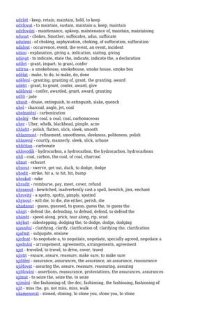 udržet - keep, retain, maintain, hold, to keep
udržovat - to maintain, sustain, maintain a, keep, maintain
udržování - maintenance, upkeep, maintenance of, maintain, maintaining
udusat - chokes, Smother, suffocates, udus, suffocate
udušení - of choking, asphyxiation, choking, of suffocation, suffocation
událost - occurrence, event, the event, an event, incident
udání - explanation, giving a, indication, stating, giving
udávat - to indicate, state the, indicate, indicate the, a declaration
udílet - grant, impart, to grant, confer
udírna - a smokehouse, smokehouse, smoke house, smoke box
udělat - make, to do, to make, do, done
udělení - granting, granting of, grant, the granting, award
udělit - grant, to grant, confer, award, give
udělovat - confer, awarded, grant, award, granting
udřít - jade
uhasit - douse, extinguish, to extinguish, slake, quench
uhel - charcoal, angle, jet, coal
uhelnatění - carbonization
uhelný - the coal, a coal, coal, carbonaceous
uher - Uher, whelk, blackhead, pimple, acne
uhladit - polish, flatten, slick, sleek, smooth
uhlazenost - refinement, smoothness, sleekness, politeness, polish
uhlazený - courtly, mannerly, sleek, slick, urbane
uhličitan - carbonate
uhlovodík - hydrocarbon, a hydrocarbon, the hydrocarbon, hydrocarbons
uhlí - coal, carbon, the coal, of coal, charcoal
uhnat - exhaust
uhnout - swerve, get out, duck, to dodge, dodge
uhodit - strike, hit a, to hit, hit, bump
uhrabat - rake
uhradit - reimburse, pay, meet, cover, refund
uhranout - bewitched, inadvertently cast a spell, bewitch, jinx, enchant
uhrovitý - a spotty, spotty, pimply, spotted
uhynout - will die, to die, die either, perish, die
uhádnout - guess, guessed, to guess, guess the, to guess the
uhájit - defend the, defending, to defend, defend, to defend the
uhánět - speed along, prick, tear along, rip, scud
uhýbat - sidestepping, dodging the, to dodge, dodge, dodging
ujasnění - clarifying, clarify, clarification of, clarifying the, clarification
ujařmit - subjugate, enslave
ujednat - to negotiate a, to negotiate, negotiate, specially agreed, negotiate a
ujednání - arrangement, agreements, arrangements, agreement
ujet - traveled, to travel, to drive, cover, travel
ujistit - ensure, assure, reassure, make sure, to make sure
ujištění - assurance, assurances, the assurance, an assurance, reassurance
ujišťovat - assuring the, assure, reassure, reassuring, assuring
ujišťování - assertions, reassurance, protestations, the assurances, assurances
ujímat - to seize the, seize the, to seize
ujímání - the fashioning of, the dec, fashioning, the fashioning, fashioning of
ujít - miss the, go, not miss, miss, walk
ukamenovat - stoned, stoning, to stone you, stone you, to stone
 