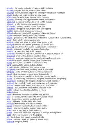ukazatel - the pointer, indicator of, pointer, index, indicator
ukazovat - display, indicate, showing, point, show
ukazovák - finger, the index finger, the forefinger, index finger, forefinger
uklidit - to clean up, clean up, clear up, tidy, clean
uklidnit - soothe, calm down, appease, calm, reassure
uklidnění - calming, calm, appeasement, soothe, reassurance
uklidňovat - pacifying, pacify, calm down, soothe, calming
uklizený - to tidy, spotless, tidy, straight, cleaned
uklouznout - slipping, the slip, to slip, slip a, slip
uklouznutí - of slipping, slips, slipping due, slip, slipping
ukládat - store, stored, to store, save, impose
uklízení - cleaning, cleaning of, harvesting, tidying, tidying up
uklízet - scavenge, clean up, clean, tidy, to clean
ukojení - gratification, the satisfaction, gratification of, satisfaction of, satisfaction
ukojit - slake, satisfy, satiate, quench, sate
ukolébat - lulled into, lulled by, lulled, lulled by the, to lull
ukonejšit - comfort her, soothe, quiet down, to soothe, hush
ukončení - end, termination of, end of, completion, termination
ukončit - terminate, conclude, put an end, finish, close
ukořistit - to steal, snag, loot, steal, capture
ukořistění - the capture, capture of, the capture of, capture, capture the
ukradnout - steal a, steal, to steal, steal the, stolen
ukrutnost - an atrocity, violence with, cruelty, with violence, atrocity
ukrutný - atrocious, ruthless, pitiless, cruel, tremendous
ukrást - steal a, steal, steal the, to steal the, to steal
ukrýt - conceal, hide, hidden, to hide, shelter
ukrývat - shelter, sheltering, hide, hiding, to hide
ukvapenost - rashness, haste, temerity, haste of, quickness
ukvapený - hasty, premature, rash, unadvised, precipitate
ukázat - show the, prove, to show, show, demonstrate
ukázka - demonstration, exhibition, illustration, sample, exhibit
ukáznit - of disciplining, to discipline, discipline, discipline the, disciplining
ukázněnost - discipline, the discipline, temperance, such restraint
ukřižovat - be crucified, crucify him, crucify, to crucify, crucified
ulcerace - ulceration of, ulcers, ulceration, ulcer, ulcerations
ulehčení - ease, easement, facilitate the, facilitate, relief
ulehčit - relieve, ease, facilitate, lighten, to relieve
ulekaný - timid
ulevit - relieve the, unburden, to relieve, vent, relieve
ulice - the streets, street address, the street, street, streets
ulita - shard, conch, a conch, seashell, shell
ulička - gangway, corridor, aisle, alley, lane
uličnictví - the mischief, mischief, of mischief
uličník - gavroche, ragamuffin, tyke, scamp, urchin
uloupit - steal the, to snatch, plunder, steal, snatch
ulovit - snatch, hunt, catch, Ulovit, to catch
uložení - imposition, deposition, imposition of, storage, the imposition
uložit - store, deposit, save, save the, impose
ulít - Shells from, Ulity, conch, seashells, ULITA
umazat - besmear, wiped out, get dirty, smear, dirty
umdlévat - languish, to tire
 