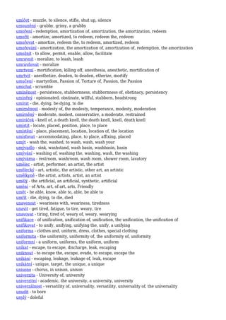 umlčet - muzzle, to silence, stifle, shut up, silence
umouněný - grubby, grimy, a grubby
umoření - redemption, amortization of, amortization, the amortization, redeem
umořit - amortize, amortized, to redeem, redeem the, redeem
umořovat - amortize, redeem the, to redeem, amortized, redeem
umořování - amortization, the amortization of, amortization of, redemption, the amortization
umožnit - to allow, permit, enable, allow, facilitate
umravnit - moralize, to leash, leash
umravňovat - moralize
umrtvení - mortification, killing off, anesthesia, anesthetic, mortification of
umrtvit - anesthetize, deaden, to deaden, etherize, mortify
umučení - martyrdom, Passion of, Torture of, Passion, the Passion
umíchat - scramble
umíněnost - persistence, stubbornness, stubbornness of, obstinacy, persistency
umíněný - opinionated, obstinate, willful, stubborn, headstrong
umírat - die, dying, be dying, to die
umírněnost - modesty of, the modesty, temperance, modesty, moderation
umírněný - moderate, modest, conservative, a moderate, restrained
umíráček - knell of, a death knell, the death knell, knell, death knell
umístit - locate, placed, position, place, to place
umístění - place, placement, location, location of, the location
umísťovat - accommodating, place, to place, affixing, placed
umýt - wash the, washed, to wash, wash, wash your
umývadlo - sink, washstand, wash basin, washbasin, basin
umývání - washing of, washing the, washing, wash, the washing
umývárna - restroom, washroom, wash room, shower room, lavatory
umělec - artist, performer, an artist, the artist
umělecký - art, artistic, the artistic, other art, an artistic
umělkyně - the artist, artists, artist, an artist
umělý - the artificial, an artificial, synthetic, artificial
umění - of Arts, art, of art, arts, Friendly
umět - be able, know, able to, able, be able to
umřít - die, dying, to die, died
unavenost - weariness with, weariness, tiredness
unavit - get tired, fatigue, to tire, weary, tire
unavovat - tiring, tired of, weary of, weary, wearying
unifikace - of unification, unification of, unification, the unification, the unification of
unifikovat - to unify, unifying, unifying the, unify, a unifying
uniforma - clothes and, uniform, dress, clothes, special clothing
uniformita - the uniformity, uniformity of, the uniformity of, uniformity
uniformní - a uniform, uniforms, the uniform, uniform
unikat - escape, to escape, discharge, leak, escaping
uniknout - to escape the, escape, evade, to escape, escape the
unikání - escaping, leakage, leakage of, leak, escape
unikátní - unique, target, the unique, a unique
unisono - chorus, in unison, unison
univerzita - University of, university
univerzitní - academic, the university, a university, university
univerzálnost - versatility of, universality, versatility, universality of, the universality
unudit - to bore
unylý - doleful
 