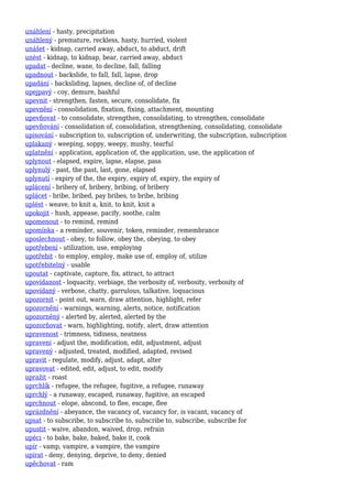 unáhlení - hasty, precipitation
unáhlený - premature, reckless, hasty, hurried, violent
unášet - kidnap, carried away, abduct, to abduct, drift
unést - kidnap, to kidnap, bear, carried away, abduct
upadat - decline, wane, to decline, fall, falling
upadnout - backslide, to fall, fall, lapse, drop
upadání - backsliding, lapses, decline of, of decline
upejpavý - coy, demure, bashful
upevnit - strengthen, fasten, secure, consolidate, fix
upevnění - consolidation, fixation, fixing, attachment, mounting
upevňovat - to consolidate, strengthen, consolidating, to strengthen, consolidate
upevňování - consolidation of, consolidation, strengthening, consolidating, consolidate
upisování - subscription to, subscription of, underwriting, the subscription, subscription
uplakaný - weeping, soppy, weepy, mushy, tearful
uplatnění - application, application of, the application, use, the application of
uplynout - elapsed, expire, lapse, elapse, pass
uplynulý - past, the past, last, gone, elapsed
uplynutí - expiry of the, the expiry, expiry of, expiry, the expiry of
uplácení - bribery of, bribery, bribing, of bribery
uplácet - bribe, bribed, pay bribes, to bribe, bribing
uplést - weave, to knit a, knit, to knit, knit a
upokojit - hush, appease, pacify, soothe, calm
upomenout - to remind, remind
upomínka - a reminder, souvenir, token, reminder, remembrance
uposlechnout - obey, to follow, obey the, obeying, to obey
upotřebení - utilization, use, employing
upotřebit - to employ, employ, make use of, employ of, utilize
upotřebitelný - usable
upoutat - captivate, capture, fix, attract, to attract
upovídanost - loquacity, verbiage, the verbosity of, verbosity, verbosity of
upovídaný - verbose, chatty, garrulous, talkative, loquacious
upozornit - point out, warn, draw attention, highlight, refer
upozornění - warnings, warning, alerts, notice, notification
upozorněný - alerted by, alerted, alerted by the
upozorňovat - warn, highlighting, notify, alert, draw attention
upravenost - trimness, tidiness, neatness
upravení - adjust the, modification, edit, adjustment, adjust
upravený - adjusted, treated, modified, adapted, revised
upravit - regulate, modify, adjust, adapt, alter
upravovat - edited, edit, adjust, to edit, modify
upražit - roast
uprchlík - refugee, the refugee, fugitive, a refugee, runaway
uprchlý - a runaway, escaped, runaway, fugitive, an escaped
uprchnout - elope, abscond, to flee, escape, flee
uprázdnění - abeyance, the vacancy of, vacancy for, is vacant, vacancy of
upsat - to subscribe, to subscribe to, subscribe to, subscribe, subscribe for
upustit - waive, abandon, waived, drop, refrain
upéci - to bake, bake, baked, bake it, cook
upír - vamp, vampire, a vampire, the vampire
upírat - deny, denying, deprive, to deny, denied
upěchovat - ram
 