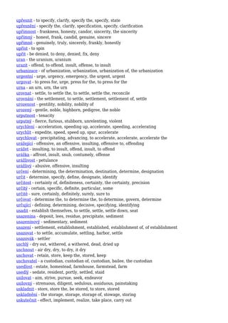 upřesnit - to specify, clarify, specify the, specify, state
upřesnění - specify the, clarify, specification, specify, clarification
upřímnost - frankness, honesty, candor, sincerity, the sincerity
upřímný - honest, frank, candid, genuine, sincere
upřímně - genuinely, truly, sincerely, frankly, honestly
upříst - to spin
upřít - be denied, to deny, denied, fix, deny
uran - the uranium, uranium
urazit - offend, to offend, insult, offense, to insult
urbanizace - of urbanization, urbanization, urbanization of, the urbanization
urgentní - urge, urgency, emergency, the urgent, urgent
urgovat - to press for, urge, press for the, to press for the
urna - an urn, urn, the urn
urovnat - settle, to settle the, to settle, settle the, reconcile
urovnání - the settlement, to settle, settlement, settlement of, settle
urozenost - gentility, nobility, nobility of
urozený - gentle, noble, highborn, pedigree, the noble
urputnost - tenacity
urputný - fierce, furious, stubborn, unrelenting, violent
urychlení - acceleration, speeding up, accelerate, speeding, accelerating
urychlit - expedite, speed, speed up, spur, accelerate
urychlovat - precipitating, advancing, to accelerate, accelerate, accelerate the
urážející - offensive, an offensive, insulting, offensive to, offending
urážet - insulting, to insult, offend, insult, to offend
urážka - affront, insult, snub, contumely, offense
urážlivost - petulance
urážlivý - abusive, offensive, insulting
určení - determining, the determination, destination, determine, designation
určit - determine, specify, define, designate, identify
určitost - certainty of, definiteness, certainty, the certainty, precision
určitý - certain, specific, definite, particular, some
určitě - sure, certainly, definitely, surely, sure to
určovat - determine the, to determine the, to determine, govern, determine
určující - defining, determining, decisive, specifying, identifying
usadit - establish themselves, to settle, settle, settle down, seat
usazenina - deposit, lees, residue, precipitate, sediment
usazeninový - sedimentary, sediment
usazení - settlement, establishment, established, establishment of, of establishment
usazovat - to settle, accumulate, settling, harbor, settle
usazovák - settler
uschlý - dry out, withered, a withered, dead, dried up
uschnout - air dry, dry, to dry, it dry
uschovat - retain, store, keep the, stored, keep
uschovatel - a custodian, custodian of, custodian, bailee, the custodian
usedlost - estate, homestead, farmhouse, farmstead, farm
usedlý - sedate, resident, portly, settled, staid
usilovat - aim, strive, pursue, seek, endeavor
usilovný - strenuous, diligent, sedulous, assiduous, painstaking
uskladnit - store, store the, be stored, to store, stored
uskladnění - the storage, storage, storage of, stowage, storing
uskutečnit - effect, implement, realize, take place, carry out
 