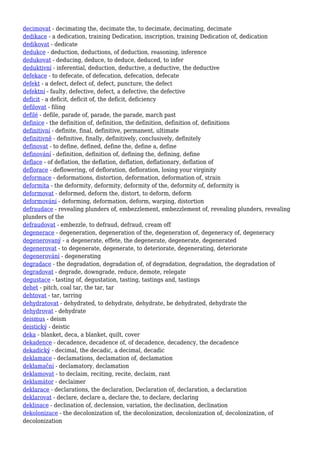 decimovat - decimating the, decimate the, to decimate, decimating, decimate
dedikace - a dedication, training Dedication, inscription, training Dedication of, dedication
dedikovat - dedicate
dedukce - deduction, deductions, of deduction, reasoning, inference
dedukovat - deducing, deduce, to deduce, deduced, to infer
deduktivní - inferential, deduction, deductive, a deductive, the deductive
defekace - to defecate, of defecation, defecation, defecate
defekt - a defect, defect of, defect, puncture, the defect
defektní - faulty, defective, defect, a defective, the defective
deficit - a deficit, deficit of, the deficit, deficiency
defilovat - filing
defilé - defile, parade of, parade, the parade, march past
definice - the definition of, definition, the definition, definition of, definitions
definitivní - definite, final, definitive, permanent, ultimate
definitivně - definitive, finally, definitively, conclusively, definitely
definovat - to define, defined, define the, define a, define
definování - definition, definition of, defining the, defining, define
deflace - of deflation, the deflation, deflation, deflationary, deflation of
deflorace - deflowering, of defloration, defloration, losing your virginity
deformace - deformations, distortion, deformation, deformation of, strain
deformita - the deformity, deformity, deformity of the, deformity of, deformity is
deformovat - deformed, deform the, distort, to deform, deform
deformování - deforming, deformation, deform, warping, distortion
defraudace - revealing plunders of, embezzlement, embezzlement of, revealing plunders, revealing
plunders of the
defraudovat - embezzle, to defraud, defraud, cream off
degenerace - degeneration, degeneration of the, degeneration of, degeneracy of, degeneracy
degenerovaný - a degenerate, effete, the degenerate, degenerate, degenerated
degenerovat - to degenerate, degenerate, to deteriorate, degenerating, deteriorate
degenerování - degenerating
degradace - the degradation, degradation of, of degradation, degradation, the degradation of
degradovat - degrade, downgrade, reduce, demote, relegate
degustace - tasting of, degustation, tasting, tastings and, tastings
dehet - pitch, coal tar, the tar, tar
dehtovat - tar, tarring
dehydratovat - dehydrated, to dehydrate, dehydrate, be dehydrated, dehydrate the
dehydrovat - dehydrate
deismus - deism
deistický - deistic
deka - blanket, deca, a blanket, quilt, cover
dekadence - decadence, decadence of, of decadence, decadency, the decadence
dekadický - decimal, the decadic, a decimal, decadic
deklamace - declamations, declamation of, declamation
deklamační - declamatory, declamation
deklamovat - to declaim, reciting, recite, declaim, rant
deklamátor - declaimer
deklarace - declarations, the declaration, Declaration of, declaration, a declaration
deklarovat - declare, declare a, declare the, to declare, declaring
deklinace - declination of, declension, variation, the declination, declination
dekolonizace - the decolonization of, the decolonization, decolonization of, decolonization, of
decolonization
 