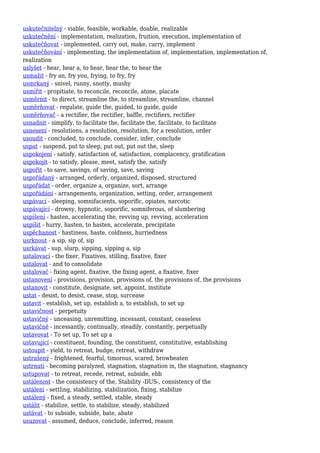 uskutečnitelný - viable, feasible, workable, doable, realizable
uskutečnění - implementation, realization, fruition, execution, implementation of
uskutečňovat - implemented, carry out, make, carry, implement
uskutečňování - implementing, the implementation of, implementation, implementation of,
realization
uslyšet - hear, hear a, to hear, hear the, to hear the
usmažit - fry an, fry you, frying, to fry, fry
usmrkaný - snivel, runny, snotty, mushy
usmířit - propitiate, to reconcile, reconcile, atone, placate
usměrnit - to direct, streamline the, to streamline, streamline, channel
usměrňovat - regulate, guide the, guided, to guide, guide
usměrňovač - a rectifier, the rectifier, baffle, rectifiers, rectifier
usnadnit - simplify, to facilitate the, facilitate the, facilitate, to facilitate
usnesení - resolutions, a resolution, resolution, for a resolution, order
usoudit - concluded, to conclude, consider, infer, conclude
uspat - suspend, put to sleep, put out, put out the, sleep
uspokojení - satisfy, satisfaction of, satisfaction, complacency, gratification
uspokojit - to satisfy, please, meet, satisfy the, satisfy
uspořit - to save, savings, of saving, save, saving
uspořádaný - arranged, orderly, organized, disposed, structured
uspořádat - order, organize a, organize, sort, arrange
uspořádání - arrangements, organization, setting, order, arrangement
uspávací - sleeping, somnifacients, soporific, opiates, narcotic
uspávající - drowsy, hypnotic, soporific, somniferous, of slumbering
uspíšení - hasten, accelerating the, revving up, revving, acceleration
uspíšit - hurry, hasten, to hasten, accelerate, precipitate
uspěchanost - hastiness, haste, coldness, hurriedness
usrknout - a sip, sip of, sip
usrkávat - sup, slurp, sipping, sipping a, sip
ustalovací - the fixer, Fixatives, stilling, fixative, fixer
ustalovat - and to consolidate
ustalovač - fixing agent, fixative, the fixing agent, a fixative, fixer
ustanovení - provisions, provision, provisions of, the provisions of, the provisions
ustanovit - constitute, designate, set, appoint, institute
ustat - desist, to desist, cease, stop, surcease
ustavit - establish, set up, establish a, to establish, to set up
ustavičnost - perpetuity
ustavičný - unceasing, unremitting, incessant, constant, ceaseless
ustavičně - incessantly, continually, steadily, constantly, perpetually
ustavovat - To set up, To set up a
ustavující - constituent, founding, the constituent, constitutive, establishing
ustoupit - yield, to retreat, budge, retreat, withdraw
ustrašený - frightened, fearful, timorous, scared, browbeaten
ustrnutí - becoming paralyzed, stagnation, stagnation in, the stagnation, stagnancy
ustupovat - to retreat, recede, retreat, subside, ebb
ustálenost - the consistency of the, Stability -DUS-, consistency of the
ustálení - settling, stabilizing, stabilization, fixing, stabilize
ustálený - fixed, a steady, settled, stable, steady
ustálit - stabilize, settle, to stabilize, steady, stabilized
ustávat - to subside, subside, bate, abate
usuzovat - assumed, deduce, conclude, inferred, reason
 