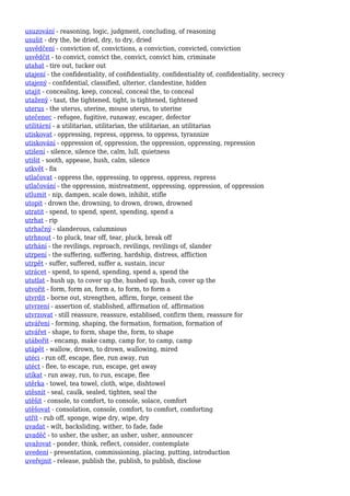 usuzování - reasoning, logic, judgment, concluding, of reasoning
usušit - dry the, be dried, dry, to dry, dried
usvědčení - conviction of, convictions, a conviction, convicted, conviction
usvědčit - to convict, convict the, convict, convict him, criminate
utahat - tire out, tucker out
utajení - the confidentiality, of confidentiality, confidentiality of, confidentiality, secrecy
utajený - confidential, classified, ulterior, clandestine, hidden
utajit - concealing, keep, conceal, conceal the, to conceal
utažený - taut, the tightened, tight, is tightened, tightened
uterus - the uterus, uterine, mouse uterus, to uterine
utečenec - refugee, fugitive, runaway, escaper, defector
utilitární - a utilitarian, utilitarian, the utilitarian, an utilitarian
utiskovat - oppressing, repress, oppress, to oppress, tyrannize
utiskování - oppression of, oppression, the oppression, oppressing, repression
utišení - silence, silence the, calm, lull, quietness
utišit - sooth, appease, hush, calm, silence
utkvět - fix
utlačovat - oppress the, oppressing, to oppress, oppress, repress
utlačování - the oppression, mistreatment, oppressing, oppression, of oppression
utlumit - nip, dampen, scale down, inhibit, stifle
utopit - drown the, drowning, to drown, drown, drowned
utratit - spend, to spend, spent, spending, spend a
utrhat - rip
utrhačný - slanderous, calumnious
utrhnout - to pluck, tear off, tear, pluck, break off
utrhání - the revilings, reproach, revilings, revilings of, slander
utrpení - the suffering, suffering, hardship, distress, affliction
utrpět - suffer, suffered, suffer a, sustain, incur
utrácet - spend, to spend, spending, spend a, spend the
ututlat - hush up, to cover up the, hushed up, hush, cover up the
utvořit - form, form an, form a, to form, to form a
utvrdit - borne out, strengthen, affirm, forge, cement the
utvrzení - assertion of, stablished, affirmation of, affirmation
utvrzovat - still reassure, reassure, establised, confirm them, reassure for
utváření - forming, shaping, the formation, formation, formation of
utvářet - shape, to form, shape the, form, to shape
utábořit - encamp, make camp, camp for, to camp, camp
utápět - wallow, drown, to drown, wallowing, mired
utéci - run off, escape, flee, run away, run
utéct - flee, to escape, run, escape, get away
utíkat - run away, run, to run, escape, flee
utěrka - towel, tea towel, cloth, wipe, dishtowel
utěsnit - seal, caulk, sealed, tighten, seal the
utěšit - console, to comfort, to console, solace, comfort
utěšovat - consolation, console, comfort, to comfort, comforting
utřít - rub off, sponge, wipe dry, wipe, dry
uvadat - wilt, backsliding, wither, to fade, fade
uvaděč - to usher, the usher, an usher, usher, announcer
uvažovat - ponder, think, reflect, consider, contemplate
uvedení - presentation, commissioning, placing, putting, introduction
uveřejnit - release, publish the, publish, to publish, disclose
 