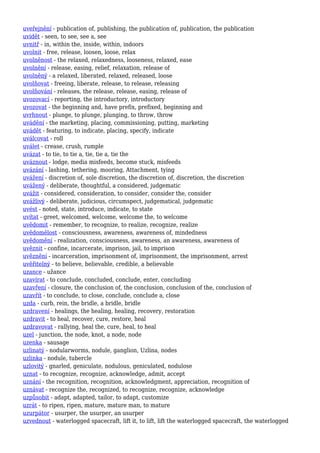 uveřejnění - publication of, publishing, the publication of, publication, the publication
uvidět - seen, to see, see a, see
uvnitř - in, within the, inside, within, indoors
uvolnit - free, release, loosen, loose, relax
uvolněnost - the relaxed, relaxedness, looseness, relaxed, ease
uvolnění - release, easing, relief, relaxation, release of
uvolněný - a relaxed, liberated, relaxed, released, loose
uvolňovat - freeing, liberate, release, to release, releasing
uvolňování - releases, the release, release, easing, release of
uvozovací - reporting, the introductory, introductory
uvozovat - the beginning and, have prefix, prefixed, beginning and
uvrhnout - plunge, to plunge, plunging, to throw, throw
uvádění - the marketing, placing, commissioning, putting, marketing
uvádět - featuring, to indicate, placing, specify, indicate
uválcovat - roll
uválet - crease, crush, rumple
uvázat - to tie, to tie a, tie, tie a, tie the
uváznout - lodge, media misfeeds, become stuck, misfeeds
uvázání - lashing, tethering, mooring, Attachment, tying
uvážení - discretion of, sole discretion, the discretion of, discretion, the discretion
uvážený - deliberate, thoughtful, a considered, judgematic
uvážit - considered, consideration, to consider, consider the, consider
uvážlivý - deliberate, judicious, circumspect, judgematical, judgematic
uvést - noted, state, introduce, indicate, to state
uvítat - greet, welcomed, welcome, welcome the, to welcome
uvědomit - remember, to recognize, to realize, recognize, realize
uvědomělost - consciousness, awareness, awareness of, mindedness
uvědomění - realization, consciousness, awareness, an awareness, awareness of
uvěznit - confine, incarcerate, imprison, jail, to imprison
uvěznění - incarceration, imprisonment of, imprisonment, the imprisonment, arrest
uvěřitelný - to believe, believable, credible, a believable
uzance - užance
uzavírat - to conclude, concluded, conclude, enter, concluding
uzavření - closure, the conclusion of, the conclusion, conclusion of the, conclusion of
uzavřít - to conclude, to close, conclude, conclude a, close
uzda - curb, rein, the bridle, a bridle, bridle
uzdravení - healings, the healing, healing, recovery, restoration
uzdravit - to heal, recover, cure, restore, heal
uzdravovat - rallying, heal the, cure, heal, to heal
uzel - junction, the node, knot, a node, node
uzenka - sausage
uzlinatý - nodularworms, nodule, ganglion, Uzlina, nodes
uzlinka - nodule, tubercle
uzlovitý - gnarled, geniculate, nodulous, geniculated, nodulose
uznat - to recognize, recognize, acknowledge, admit, accept
uznání - the recognition, recognition, acknowledgment, appreciation, recognition of
uznávat - recognize the, recognized, to recognize, recognize, acknowledge
uzpůsobit - adapt, adapted, tailor, to adapt, customize
uzrát - to ripen, ripen, mature, mature man, to mature
uzurpátor - usurper, the usurper, an usurper
uzvednout - waterlogged spacecraft, lift it, to lift, lift the waterlogged spacecraft, the waterlogged
 