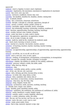 spacecraft
uzákonit - enact a, legalize, to enact, enact, legitimize
uzákonění - legalization, the enactment, enactment of, legalization of, enactment
uzávěr - top, cover, seal, cap, lock
uzávěra - enclosure, roadblock, closure, ban, seal
uzávěrka - the deadline, deadline for, deadline, shutter, closing date
uzřít - to behold, behold
učebna - lab, a classroom, classroom, schoolroom
učedník - disciple, a disciple of, a disciple, apprentice, disciple of
učenec - savant, a scholar, scholar, pundit, scholar of
učenlivý - teachable, supple, tractable, docile, schoolable
učenost - the scholarship, learning, scholarship, erudition, erudition of
učení - doctrine, apprenticeship, teaching, learning, teachings
učený - erudite, learned, wise, studied, scholarly
učesat - comb, hair done, to comb, comb it, hairdo
učeň - the apprentice, apprentice, an apprentice, trainee
učinit - do so, to take, to make, do, make
učiněný - made by, made by the, rendered, be rendered, made
učit - teach, learn, learning, to teach, to learn
učitel - teacher of, a teacher, the teacher, teacher, mentor
učitelství - of teaching, teachers, teacher, teaching, teacher training
učnice - apprentice
učňovství - an apprenticeship, apprenticeships, of apprenticeship, apprenticeship, apprenticeship
training
uříznout - cut off the, cut, to cut off, cut off, to cut
ušetřit - save a, save you, save, to save, spare
uškrcení - choking, of strangulation, strangulation, a strangulation, in strangulation
uškrtit - strangle the, strangle, throttle, strangled, to strangle
ušlechtilost - nobility, the nobility of, nobility of, the nobility, nobleness
ušlechtilý - precious, refined, a noble, the noble, noble
ušlehat - whip, beat up, whip up
ušmiknout - snip
ušmudlaný - a grubby, grimy, grotty, a grimy, grubby
ušní - of ear, ear, the ear, otic, auricular
ušpinit - dirty, dirtying, get dirty, become dirty, to dirty
uštknout - to strike, bite, sting, bitten, to bite
uštknutí - bites, snakebite, bite, bitten, bite of
uštvat - hunt down, to hunt down, overrun, hound down
uštípnout - chip away, nip, the Chip, chip
uštípnutí - sting, chipped, tweak, bite
uštěpačný - acrimonious, snide, sarcastic, scathing, mocking
už - already, have, longer, now, before
užitek - benefits, good, benefited, benefit, utility
užitečnost - usefulness, the usefulness, the usefulness of, usefulness of, utility
užitečný - useful, beneficial, a useful, helpful, handy
užitečně - usefully, useful, a useful, helpfully, effectively
užitkový - a utility, utilitarian, utility, the utility
užití - the use, use You can buy, use You can, use, use of
uživatel - users, the user, a user, user is, user
užovka - snake, grass snake, Grass
užrala - that is ripe, matured, ripened, is ripe, ripe
 