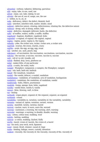užvaněný - verbose, talkative, blithering, garrulous
užít - enjoy, take, to use, used, use
užívat - enjoy, use, take, taking, to use
užívání - the use of, use of, usage, use, the use
v - within, in, to, on, at
vada - deficiency, defect, the defect, blemish, fault
vadit - interfere, interfere with, matter, hinder, mind
vadnost - defective nature, vitiating, defectiveness, vitiating the, the defective nature
vadnout - droop, wilt, to droop, wither, fade
vadný - defective, damaged, deficient, faulty, the defective
vafle - of waffles, wafers, waffle, a waffle, waffles
vagabund - bagman, deadbeat, vagabond, hobo
vaginální - a vaginal, of vaginal, the vaginal, vaginal
vagína - vagina, pussy, vagina is, the vagina
vahadlo - yoke, the rocker arm, rocker, rocker arm, a rocker arm
vaječník - ovarian, the ovary, ovaries, ovary
vajíčko - ovule, the egg, an egg, egg, ovum
vak - satchel, sac, sack, pouch, bag
vakcinace - of vaccination, the vaccination, vaccinations, vaccination, vaccine
vakcína - the vaccine, a vaccine, vaccines, vaccine is, vaccine
valit - roll of, to roll, trundle, roll
valník - flatbed, dray, lorry, platform car
valný - makes little, of any particular
valčík - a waltz, the waltz, waltz
vampýr - Wamphyri, vampaneze, a vampire, the Wamphyri, vampire
vana - tub, bath, bath tub, bathtub
vanad - the vanadium, vanadium
vandal - the vandal, defacer, a vandal, vandalism
vandalismus - vandalism, of vandalism, acts of vandalism, hooliganism
vandalství - vandalism, the vandalism, of vandalism, vandal
vandrovník - hobo, Hikers, journeyman
vandrák - tramp, sponge, bum, hobo, vagabond
vanilka - vanilla bean, vanilla A, vanilla
vanout - blow, blowing, waft, to blow
var - boiling
varhaník - organ player, organist of, the organist, organist, an organist
varhánek - crease
variabilita - variability in, variation, variability of, the variability, variability
varianta - variant of, option, variation, variant, version
varieta - manifold, variety, varietas, haired
varovat - caution, warn, to warn, warn the, warned
varovný - cautionary, a warning, the warning, alert, warning
varování - warnings, a warning, to disable, disable, warning
vata - cotton, cotton wool, wadding, wool
vatelín - batting, wadding
vatovat - a cotton, wadding, Quilted, fluffy
vavřín - laurel, crown of, laurels, the crown of, a laurel
vaz - his neck, your neck, neck, ligament
vazal - vassal, thrall, retainer, vassal of, liege
vazba - binding, linkage, weave, custody, detention
vazkost - viscosity, the viscosity of, the viscosity, viscosity of the, viscosity of
 
