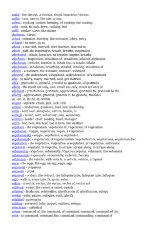 vazký - the viscous, a viscous, viscid, tenacious, viscous
vačka - cam, cam is, the cam, a cam
vaření - cooking, cooked, brewing, of cooking, the cooking
vařit - cook, to cook, brew, cooking, boil
vařič - cooker, stove, the cooker
vbodnout - thrust
vchod - entrance, doorway, the entrance, lobby, entry
vcházet - to enter, go in
vdaná - a married, married, been married, married to
vdech - puff, the inspiration, breath, breaths, inspiration
vdechnout - inhale, breathed, to breathe, inspire, breathe
vdechnutí - inspiration, inhalation of, inhalation, inhaled, aspiration
vdechovat - breathe, breathe in, inhale the, to inhale, inhale
vdechování - inhalation, breathing, inhaled, inhaling, inhalation of
vdovec - a widower, the widower, widower, widowed
vdovství - the widowhood, widowhood, widowhood of, of widowhood
vdát - to marry, marry, married, wed, get married
vděk - gratitude to, grateful, grateful to, gratitude, of gratitude
vděčit - the result not only, owe, result not only, result not only of
vděčnost - gratefulness, gratitude, appreciation, gratitude to, gratitude to the
vděčný - appreciative, grateful, grateful to, be grateful, thankful
ve - on, in, in the, at, within
vecpat - squeeze, crush, jam, tuck, crib
vedení - conduction, guidance, lead, line, leadership
vedle - next door, alongside, next to, beside, to
vedlejší - minor, next, subsidiary, side, secondary
vedoucí - leader, chief, leading, head, manager
vedro - hot, heat, the heat, hot in here, hot weather
vegetace - the vegetation, vegetation of, vegetation, of vegetation
vegetarián - veggie, vegetarian, vegan, a vegetarian
vegetariánský - veggie, vegetarian, a vegetarian
vegetariánství - vegetarian, of vegetarianism, vegetarianism, vegetarians, vegetarian diet
vegetativní - the vegetative, vegetative, a vegetative, of vegetative, autonomic
vegetovat - vegetate, to vegetate, to scrape, scrape along, to scrape along
vehementní - Vigorous, vehemently, Vigorous popular, vehement, the vehement
vehementně - vigorously, vehemently, violently, fiercely
vehikulum - the vehicle, with vehicle, a vehicle, vehicle, excipient
vejce - the eggs, the egg, an egg, eggs, egg
vejcorodý - oviparous
vejcovitý - ovoid
vejcovod - oviduct, the oviduct, the fallopian tube, fallopian tube, fallopian
vejít - walk in, come into, fit, go in, enter
vektor - a vector, vector, the vector, vector of, vector art
velbloud - camel, the camel, a camel, camels
velebení - laudation, celebration, glorification of, glorification, eulogy
velebit - extol, praise, eulogize, exalt, glorify
velebitel - panegyrist
velebný - reverend, lofty, august, sublime, solemn
velechrám - cathedral
velení - command of, the command, of command, command, command of the
velet - to command, command the, command, commanding, command of
 