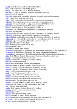 veletrh - Fair of, the fair, trade fair, Trade Fair of, fair
velice - very, extremely, a very, highly, greatly
velikost - size, size of this, size of, the size, the size of
velikánský - a huge, an enormous, enormous, a great big, great big
velikášský - larger than life
velikášství - grandiosity, delusions of grandeur, gigantism, megalomania, grandeur
veliký - big, a great, great, the great, large
velitel - chief, commandant, the commander, commander of, commander
velitelský - the navigating, commander, command, navigating, imperious
velitelství - headquarters of, the headquarters, command, HQ, headquarters
veličenstvo - Majesty the, majesty, Your Majesty, Highness
veličina - variable, quantity, value, magnitude, variable is
velkodušný - the magnanimous, magnanimous, a magnanimous, generous
velkohubý - grandiloquent
velkolepost - magnificence, the magnificence, magnificence of, grandeur, splendor
velkolepý - monumental, grand, splendid, magnificent, spectacular
velkoobchodník - a wholesaler, wholesaler, the wholesaler, wholesaler of, wholesale
velkorysost - the generosity, broadmindedness, generosity, generosity of, generous
velkorysý - a generous, gracious, liberal, the generous, generous
velký - great, big, grand, large, high
velmi - extremely, very, much, greatly, most
velrybář - whaler, Dusky
velur - Velour, suede, velor, velours
velvyslanec - Ambassador to, ambassador, the Ambassador, Ambassador of the, Ambassador of
velvyslanectví - the Embassy, Embassy of the, embassy, Embassy of, embassies
velvyslankyně - ambassadress, the Ambassador, Ambassador, Ambassador to, Ambassador of
velín - Control Room, the control center, control center, vellum, the control room
vemeno - udders, dug, teats, the udder, udder
vendeta - for Vendetta, of vendetta, vendetta, Vendeta
venerický - venereal, venereum
venkov - rural, countryside, country, the countryside
venkovan - provincial, villager, peasant, hillbilly, countryman
venkovní - outdoors, outdoor, the outdoor, an outdoor, outside
venkovský - rural, for Countryside, rustic, country, Countryside
venku - outdoors, out, outdoor, outside, away
ventil - valve, the valve, valve is, valves, vent
ventilace - the ventilation, ventilation, of ventilation
ventilek - the valve, valve of, valve is, valve, air valve
ventilovat - venting, ventilate, to vent, vent, ventilating
ventilátor - a fan, the fan, blower, ventilator, fan
ventrální - anterior, the ventral, of the ventral, ventral, a ventral
vepsat - inscribe therein, inscribe, type in, to inscribe, fill in
vepř - pig, hog, pork, swine, a pig
vepřín - shed, piggery, the shed, the pig farm, pig farm
veranda - porch, a veranda, a porch, verandah
verbalistický - verbose
verbovat - to recruit, recruiting, recruit
verbální - a verbal, of verbal, verbal, the verbal
verifikace - verification, of verification, the verification, verification of
verifikovat - to verify the, verify the, to verify, verified, verify
vermut - Vermouths, vermouth, the vermouth
 