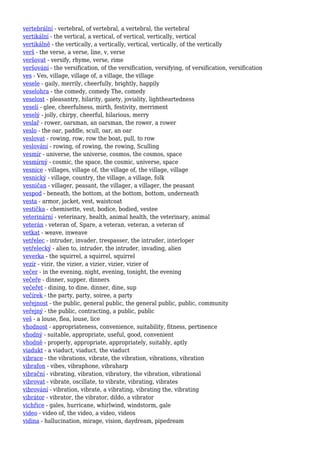 vertebrální - vertebral, of vertebral, a vertebral, the vertebral
vertikální - the vertical, a vertical, of vertical, vertically, vertical
vertikálně - the vertically, a vertically, vertical, vertically, of the vertically
verš - the verse, a verse, line, v, verse
veršovat - versify, rhyme, verse, rime
veršování - the versification, of the versification, versifying, of versification, versification
ves - Ves, village, village of, a village, the village
vesele - gaily, merrily, cheerfully, brightly, happily
veselohra - the comedy, comedy The, comedy
veselost - pleasantry, hilarity, gaiety, joviality, lightheartedness
veselí - glee, cheerfulness, mirth, festivity, merriment
veselý - jolly, chirpy, cheerful, hilarious, merry
veslař - rower, oarsman, an oarsman, the rower, a rower
veslo - the oar, paddle, scull, oar, an oar
veslovat - rowing, row, row the boat, pull, to row
veslování - rowing, of rowing, the rowing, Sculling
vesmír - universe, the universe, cosmos, the cosmos, space
vesmírný - cosmic, the space, the cosmic, universe, space
vesnice - villages, village of, the village of, the village, village
vesnický - village, country, the village, a village, folk
vesničan - villager, peasant, the villager, a villager, the peasant
vespod - beneath, the bottom, at the bottom, bottom, underneath
vesta - armor, jacket, vest, waistcoat
vestička - chemisette, vest, bodice, bodied, vestee
veterinární - veterinary, health, animal health, the veterinary, animal
veterán - veteran of, Spare, a veteran, veteran, a veteran of
vetkat - weave, inweave
vetřelec - intruder, invader, trespasser, the intruder, interloper
vetřelecký - alien to, intruder, the intruder, invading, alien
veverka - the squirrel, a squirrel, squirrel
vezír - vizir, the vizier, a vizier, vizier, vizier of
večer - in the evening, night, evening, tonight, the evening
večeře - dinner, supper, dinners
večeřet - dining, to dine, dinner, dine, sup
večírek - the party, party, soiree, a party
veřejnost - the public, general public, the general public, public, community
veřejný - the public, contracting, a public, public
veš - a louse, flea, louse, lice
vhodnost - appropriateness, convenience, suitability, fitness, pertinence
vhodný - suitable, appropriate, useful, good, convenient
vhodně - properly, appropriate, appropriately, suitably, aptly
viadukt - a viaduct, viaduct, the viaduct
vibrace - the vibrations, vibrate, the vibration, vibrations, vibration
vibrafon - vibes, vibraphone, vibraharp
vibrační - vibrating, vibration, vibratory, the vibration, vibrational
vibrovat - vibrate, oscillate, to vibrate, vibrating, vibrates
vibrování - vibration, vibrate, a vibrating, vibrating the, vibrating
vibrátor - vibrator, the vibrator, dildo, a vibrator
vichřice - gales, hurricane, whirlwind, windstorm, gale
video - video of, the video, a video, videos
vidina - hallucination, mirage, vision, daydream, pipedream
 