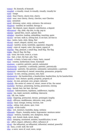 vizmut - Bi, bismuth, of bismuth
vizuálně - a visually, visual, to visually, visually, visually for
vizáž - visage
višeň - Sour Cherry, cherry tree, cherry
višně - sour, sour cherry, cherry, cherries, sour Cherries
vjem - sensation
vjezd - driveway, enter, entry, entrance, the entrance
vkapávat - instilled, be instilled, therapy is
vklad - the deposit, input, deposit, contribution, a deposit
vklouznout - slip, slide, slip into, to slip, pop in
vkládat - upload files, insert, upload, files
vkládání - insertion, loading, embedding, inserting, paste
vkročit - set foot, walk in, setting foot, to set foot, set foot in
vkus - tastes, taste, style, liking, flair
vkusný - smart, elegant, stylish, nice, tasteful
vkusně - tasteful, nicely, tastefully, appointed, elegantly
vladař - ruler of, regent, ruler, the regent, regent of
vlaječka - flag, pennant, a small flag, small flag, The flag
vlajka - flag of, flag, the flag
vlak - train, the train, train is, a train
vlas - hair, a hair, the hair, pile, Vlas
vlasatý - is hairy, is hairy and, a hairy, hairy, maned
vlast - country, motherland, home, homeland
vlastenec - a patriot, patriotic, patriot, nationalist
vlastenecky - a patriotic, a nationally, patriotic, patriotically
vlastenecký - patriotic, the patriotic, nationalist, nationalistic, a patriotic
vlastnictví - ownership of, owned, ownership, possession, property
vlastnit - to own, owning, possess, own, have
vlastnoruční - the handwritten, a handwritten, handwritten, by his handwritten
vlastnost - trait, feature, quality, property, property of
vlastní - its own, personal, own, proper, inherent
vlastník - the owner of, owner of, owner, owner of the, the owner
vlastnění - having a, possessing, having, possession, owning
vlasy - haired, hair, her hair, the hair
vlažnost - lukewarmness, tepidness, indifference, tepidity
vlažný - lax, tepid, warmish, middling, lukewarm
vlek - lift, tow, trailer
vleklý - lingering, protracted, chronic, prolonged, lengthy
vlezlý - officious, meddlesome, obtrusive, nosy, pushy
vlečení - haul, towage, towing, traction, tow
vlečka - siding, trail, plume, spur, train
vlečňák - of the trailer
vlhko - wet, moisture, humidity, damp, wetness
vlhkoměr - Hygro-, humidity meter, hygrometer, moisture meter
vlhkost - wetness, humidity, wet, dampness, damp
vlhký - wet, humid, dank, moist, damp
vlhčit - damping, moistened, moisten, humidification, to wet
vliv - affect, impact, influence, effect, influence of
vlivný - the influential, an influential, influential, seminal, powerful
vlk - bass, a wolf, wolf, the wolf
vlna - a wave, wave of, wool, wave, surge
 