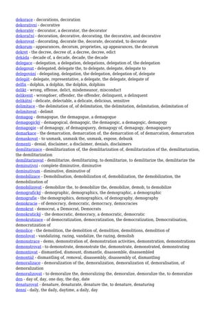 dekorace - decorations, decoration
dekorativní - decorative
dekoratér - decorator, a decorator, the decorator
dekorační - decoration, decorative, decorating, the decorative, and decorative
dekorovat - decorating, decorate the, decorate, decorated, to decorate
dekorum - appearances, decorum, proprieties, up appearances, the decorum
dekret - the decree, decree of, a decree, decree, edict
dekáda - decade of, a decade, decade, the decade
delegace - delegation, a delegation, delegations, delegation of, the delegation
delegovat - delegated, delegate the, to delegate, delegate, delegate to
delegování - delegating, delegation, the delegation, delegation of, delegate
delegát - delegate, representative, a delegate, the delegate, delegate of
delfín - dolphin, a dolphin, the dolphin, dolphins
delikt - wrong, offense, delict, misdemeanor, misconduct
delikvent - wrongdoer, offender, the offender, delinquent, a delinquent
delikátní - delicate, delectable, a delicate, delicious, sensitive
delimitace - the delimitation of, of delimitation, the delimitation, delimitation, delimitation of
delimitovat - delimit
demagog - demagogue, the demagogue, a demagogue
demagogický - demagogical, demagogic, the demagogic, a demagogic, demagogy
demagogie - of demagogy, of demagoguery, demagogy of, demagogy, demagoguery
demarkace - the demarcation, demarcation of, the demarcation of, of demarcation, demarcation
demaskovat - to unmask, unmask the, unmask, expose, debunk
dementi - denial, disclaimer, a disclaimer, denials, disclaimers
demilitarizace - demilitarization of, the demilitarization of, demilitarization of the, demilitarization,
the demilitarization
demilitarizovat - demilitarize, demilitarizing, to demilitarize, to demilitarize the, demilitarize the
deminutivní - complete diminutive, diminutive
deminutivum - diminutive, diminutive of
demobilizace - Demobilisation, demobilization of, demobilization, the demobilization, the
demobilization of
demobilizovat - demobilize the, to demobilize the, demobilize, demob, to demobilize
demografický - demographic, demographics, the demographic, a demographic
demografie - the demographics, demographics, of demography, demography
demokracie - of democracy, democratic, democracy, democracies
demokrat - democrat, a Democrat, Democrats
demokratický - the democratic, democracy, a democratic, democratic
demokratizace - of democratization, democratization, the democratization, Democratisation,
democratization of
demolice - the demolition, the demolition of, demolition, demolitions, demolition of
demolovat - vandalizing, razing, vandalize, the razing, demolish
demonstrace - demo, demonstration of, demonstration activities, demonstration, demonstrations
demonstrovat - to demonstrate, demonstrate the, demonstrate, demonstrated, demonstrating
demontovat - dismantled, dismount, dismantle, disassemble, disassembled
demontáž - dismantling of, removal, disassembly, disassembly of, dismantling
demoralizace - demoralization of the, demoralization, demoralization of, demoralisation, of
demoralization
demoralizovat - to demoralize the, demoralizing the, demoralize, demoralize the, to demoralize
den - day of, day, one day, the day, date
denaturovat - denature, denaturate, denature the, to denature, denaturing
denní - daily, the daily, daytime, a daily, day
 