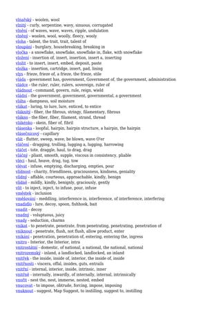vlnařský - woolen, wool
vlnitý - curly, serpentine, wavy, sinuous, corrugated
vlnění - of waves, wave, waves, ripple, undulation
vlněný - woolen, wool, woolly, fleecy, wooly
vloha - talent, the trait, trait, talent of
vloupání - burglary, housebreaking, breaking in
vločka - a snowflake, snowflake, snowflake in, flake, with snowflake
vložení - insertion of, insert, insertion, insert a, inserting
vložit - to insert, insert, embed, deposit, paste
vložka - insertion, cartridge, insert, pad, lining
vlys - frieze, frieze of, a frieze, the frieze, stile
vláda - government has, government, Government of, the government, administration
vládce - the ruler, ruler, rulers, sovereign, ruler of
vládnout - command, govern, rule, reign, wield
vládní - the government, government, governmental, a government
vláha - dampness, soil moisture
vlákat - luring, to lure, lure, enticed, to entice
vláknitý - fiber, the fibrous, stringy, filamentary, fibrous
vlákno - the fiber, fiber, filament, strand, thread
vlákénko - skein, fiber of, fibril
vlásenka - loopful, hairpin, hairpin structure, a hairpin, the hairpin
vlásečnicový - capillary
vlát - flutter, sweep, wave, be blown, wave O'er
vláčení - dragging, trolling, lugging a, lugging, harrowing
vláčet - tote, draggle, haul, to drag, drag
vláčný - pliant, smooth, supple, viscous in consistency, pliable
vléci - haul, heave, drag, tug, tow
vlévat - infuse, emptying, discharging, empties, pour
vlídnost - charity, friendliness, graciousness, kindness, geniality
vlídný - affable, courteous, approachable, kindly, benign
vlídně - mildly, kindly, benignly, graciously, gently
vlít - to inject, inject, to infuse, pour, infuse
vměstek - inclusion
vměšování - meddling, interference in, interference, of interference, interfering
vnadidlo - lure, decoy, spoon, fishhook, bait
vnadit - decoy
vnadný - voluptuous, juicy
vnady - seduction, charms
vnikat - to penetrate, penetrate, from penetrating, penetrating, penetration of
vniknout - penetrate, flush, not flush, allow product, enter
vnikání - penetration, penetration of, entering, entering the, ingress
vnitro - Interior, the Interior, intra
vnitrostátní - domestic, of national, a national, the national, national
vnitrozemský - inland, a landlocked, landlocked, an inland
vnitřek - the inside, inside of, interior, the inside of, inside
vnitřnosti - viscera, offal, insides, guts, entrails
vnitřní - internal, interior, inside, intrinsic, inner
vnitřně - internally, inwardly, of internally, internal, intrinsically
vnořit - nest the, nest, immerse, nested, embed
vnucovat - to impose, obtrude, forcing, impose, imposing
vnuknout - suggest, Map Suggest, to instilling, suggest to, instilling
 
