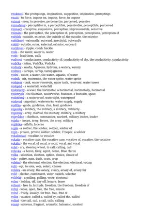 vnuknutí - the promptings, inspirations, suggestion, inspiration, promptings
vnutit - to force, impose on, impose, force, to impose
vnímat - seen, to perceive, perceive the, perceived, perceive
vnímatelný - perceptible in, a perceptible, perceivable, perceptible, perceived
vnímavý - receptive, responsive, perceptive, impressionable, sensitive
vnímání - the perception, the perception of, perception, perceptions, perception of
vnějšek - outside, exterior, the outside of, the outside, the exterior
vnějškový - externally, outward, anecdotal, outwardly
vnější - outside, outer, external, exterior, outward
vochlovat - ripple, comb, hackle
voda - the water, water is, water
vodit - lead them, walk
vodivost - conductance, conductivity of, conductivity of the, the conductivity, conductivity
vodička - lotion, Vodička, Vodicka
vodnatý - washy, Aqueous, hydrous, a watery, watery
vodnice - turnips, turnip, turnip greens
vodní - water, a water, the water, aquatic, of water
vodník - nix, waterman, the water sprite, water sprite
vodojem - tank, water reservoir, water tank, reservoir, water tower
vodopád - a waterfall, waterfall
vodorovný - a level, the horizontal, a horizontal, horizontally, horizontal
vodotrysk - the fountain, waterworks, fountain, a fountain, spout
vodotěsný - a waterproof, watertight, waterproof
vodovod - aqueduct, waterworks, water supply, supply
vodítko - guide, guideline, clue, lead, guidance
vojensky - military, the military, a military, militarily
vojenský - army, martial, the military, military, a military
vojevůdce - chieftain, commander, warlord, military leader, leader
vojsko - troops, army, forces, the army, military
vojtěška - alfalfa, lucerne
voják - a soldier, the soldier, soldier, soldier of
vojín - private, private soldier, soldier, Trooper, a soldier
vokalizovat - vocalize, to vocalize
vokativ - vocative case, the vocative case, vocative of, vocative, the vocative
vokální - the vocal, of vocal, a vocal, vocal, and vocal
volat - cry, steering wheel, to call, calling, call
volavka - a heron, Grey, egret, heron, Blue Heron
volba - selection, election, option, choice, choice of
vole - goitre, man, dude, craw, crop
volební - the electoral, election, the election, electoral, voting
volit - opt, to vote, vote, select, choose
voliéra - an aviary, the aviary, aviary, aviary of, aviary for
volič - elector, constituent, voter, switch, selector
voličský - a polling, polling, voter, electoral
volno - holiday, off, day off, leisure, leave
volnost - free to, latitude, freedom, the freedom, freedom of
volný - loose, open, free, the free, leisure
volně - freely, loosely, for free, free, free of
volán - valance, called a, called by, called the, called
volání - the call, call, a call, calls, calling
vonný - odorous, fragrant, aromatic, balsamic, scented
 