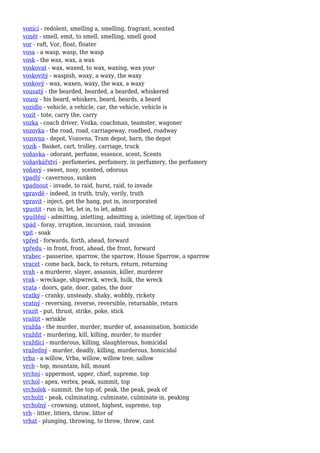 vonící - redolent, smelling a, smelling, fragrant, scented
vonět - smell, emit, to smell, smelling, smell good
vor - raft, Vor, float, floater
vosa - a wasp, wasp, the wasp
vosk - the wax, wax, a wax
voskovat - wax, waxed, to wax, waxing, wax your
voskovitý - waspish, waxy, a waxy, the waxy
voskový - wax, waxen, waxy, the wax, a waxy
vousatý - the bearded, bearded, a bearded, whiskered
vousy - his beard, whiskers, beard, beards, a beard
vozidlo - vehicle, a vehicle, car, the vehicle, vehicle is
vozit - tote, carry the, carry
vozka - coach driver, Vozka, coachman, teamster, wagoner
vozovka - the road, road, carriageway, roadbed, roadway
vozovna - depot, Vozovna, Tram depot, barn, the depot
vozík - Basket, cart, trolley, carriage, truck
voňavka - odorant, perfume, essence, scent, Scents
voňavkářství - perfumeries, perfumery, in perfumery, the perfumery
voňavý - sweet, nosy, scented, odorous
vpadlý - cavernous, sunken
vpadnout - invade, to raid, burst, raid, to invade
vpravdě - indeed, in truth, truly, verily, truth
vpravit - inject, get the hang, put in, incorporated
vpustit - run in, let, let in, to let, admit
vpuštění - admitting, inletting, admitting a, inletting of, injection of
vpád - foray, irruption, incursion, raid, invasion
vpít - soak
vpřed - forwards, forth, ahead, forward
vpředu - in front, front, ahead, the front, forward
vrabec - passerine, sparrow, the sparrow, House Sparrow, a sparrow
vracet - come back, back, to return, return, returning
vrah - a murderer, slayer, assassin, killer, murderer
vrak - wreckage, shipwreck, wreck, hulk, the wreck
vrata - doors, gate, door, gates, the door
vratký - cranky, unsteady, shaky, wobbly, rickety
vratný - reversing, reverse, reversible, returnable, return
vrazit - put, thrust, strike, poke, stick
vraštit - wrinkle
vražda - the murder, murder, murder of, assassination, homicide
vraždit - murdering, kill, killing, murder, to murder
vraždící - murderous, killing, slaughterous, homicidal
vražedný - murder, deadly, killing, murderous, homicidal
vrba - a willow, Vrba, willow, willow tree, sallow
vrch - top, mountain, hill, mount
vrchní - uppermost, upper, chief, supreme, top
vrchol - apex, vertex, peak, summit, top
vrcholek - summit, the top of, peak, the peak, peak of
vrcholit - peak, culminating, culminate, culminate in, peaking
vrcholný - crowning, utmost, highest, supreme, top
vrh - litter, litters, throw, litter of
vrhat - plunging, throwing, to throw, throw, cast
 