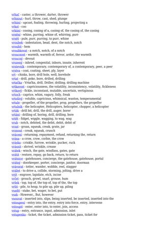 vrhač - caster, a thrower, darter, thrower
vrhnout - hurl, throw, cast, shed, plunge
vrhání - upcast, foaling, throwing, hurling, projecting a
vrkat - coo
vrkání - cooing, cooing of a, cooing of, the cooing of, the cooing
vrnění - whine, purring, whine of, whirring, purr
vrnět - pule, purr, purring, to purr, whine
vroubek - indentation, bead, dent, the notch, notch
vroubit - hem
vroubkovat - a notch, notch, of a notch
vroucnost - warmth, warmth of, fervor, ardor, the warmth
vroucný - devout
vrozený - inbred, congenital, inborn, innate, inherent
vrstevník - contemporary, contemporary of, a contemporary, peer, a peer
vrstva - coat, coating, sheet, ply, layer
vrt - chinks, bore, drill hole, well, borehole
vrtat - drill, poke, bore, drilled, drilling
vrtačka - Vrtačka, drill, Driller, drilling, drilling machine
vrtkavost - capriciousness, the volatility, inconsistency, volatility, fickleness
vrtkavý - fickle, inconstant, mutable, uncertain, vertiginous
vrtoch - caprice, whim, vagary, folly, freak
vrtošivý - voluble, capricious, whimsical, wanton, temperamental
vrtule - propeller, of the propeller, prop, propellers, the propeller
vrtulník - the helicopter, Helicopters, helicopter, chopper, a helicopter
vrták - drill bit, drill, the drill, auger, borer
vrtání - drilling of, boring, drill, drilling, bore
vrtět - fidget, wiggle, wagging, to wag, wag
vrub - notch, debited, the debit, debit, debit of
vrzat - groan, squeak, creak, grate, jar
vrznout - creak, squeak, crunch
vrácení - returning, repayment, refund, returning the, return
vrána - a crow, crow, corbie, the crow
vráska - crinkle, furrow, wrinkle, pucker, ruck
vrásnit - shrivel, wrinkle, crease
vrátek - winch, the gate, windlass, gates, gate
vrátit - restore, repay, go back, return, to return
vrátnice - gatehouses, concierge, the gatehouse, gatehouse, portal
vrátný - doorkeeper, porter, concierge, janitor, doorman
vrávorat - totter, wander, wobble, reel, stagger
vrážet - to drive a, collide, storming, jolting, drive a
vrýt - engrave, lapidate, etch, incise
vrčet - grouch, growl, snarl, grouse, hum
vršek - top, top of, the top of, top of the, the top
vršit - pile, to heap, to pile up, pile up, piling
vsadit - stake, bet, wager, to bet, put
vsak - However,, But, however
vsouvat - inserted into, slips, being inserted, be inserted, inserted into the
vstoupení - entry into, the entry, entry into force, entry, intervene
vstoupit - enter, enter into, to enter, join, access
vstup - entry, entrance, input, admission, inlet
vstupenka - ticket, the ticket, admission ticket, pass, ticket for
 