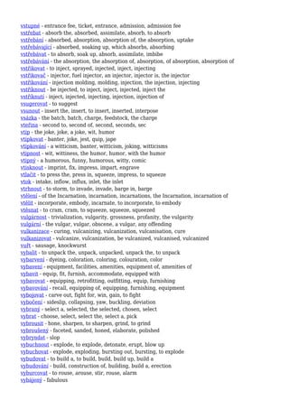 vstupné - entrance fee, ticket, entrance, admission, admission fee
vstřebat - absorb the, absorbed, assimilate, absorb, to absorb
vstřebání - absorbed, absorption, absorption of, the absorption, uptake
vstřebávající - absorbed, soaking up, which absorbs, absorbing
vstřebávat - to absorb, soak up, absorb, assimilate, imbibe
vstřebávání - the absorption, the absorption of, absorption, of absorption, absorption of
vstřikovat - to inject, sprayed, injected, inject, injecting
vstřikovač - injector, fuel injector, an injector, injector is, the injector
vstřikování - injection molding, molding, injection, the injection, injecting
vstříknout - be injected, to inject, inject, injected, inject the
vstříknutí - inject, injected, injecting, injection, injection of
vsugerovat - to suggest
vsunout - insert the, insert, to insert, inserted, interpose
vsázka - the batch, batch, charge, feedstock, the charge
vteřina - second to, second of, second, seconds, sec
vtip - the joke, joke, a joke, wit, humor
vtipkovat - banter, joke, jest, quip, jape
vtipkování - a witticism, banter, witticism, joking, witticisms
vtipnost - wit, wittiness, the humor, humor, with the humor
vtipný - a humorous, funny, humorous, witty, comic
vtisknout - imprint, fix, impress, impart, engrave
vtlačit - to press the, press in, squeeze, impress, to squeeze
vtok - intake, inflow, influx, inlet, the inlet
vtrhnout - to storm, to invade, invade, barge in, barge
vtělení - of the Incarnation, incarnation, incarnations, the Incarnation, incarnation of
vtělit - incorporate, embody, incarnate, to incorporate, to embody
vtěsnat - to cram, cram, to squeeze, squeeze, squeezed
vulgárnost - trivialization, vulgarity, grossness, profanity, the vulgarity
vulgární - the vulgar, vulgar, obscene, a vulgar, any offending
vulkanizace - curing, vulcanizing, vulcanization, vulcanisation, cure
vulkanizovat - vulcanize, vulcanization, be vulcanized, vulcanised, vulcanized
vuřt - sausage, knockwurst
vybalit - to unpack the, unpack, unpacked, unpack the, to unpack
vybarvení - dyeing, coloration, coloring, colouration, color
vybavení - equipment, facilities, amenities, equipment of, amenities of
vybavit - equip, fit, furnish, accommodate, equipped with
vybavovat - equipping, retrofitting, outfitting, equip, furnishing
vybavování - recall, equipping of, equipping, furnishing, equipment
vybojovat - carve out, fight for, win, gain, to fight
vybočení - sideslip, collapsing, yaw, buckling, deviation
vybraný - select a, selected, the selected, chosen, select
vybrat - choose, select, select the, select a, pick
vybrousit - hone, sharpen, to sharpen, grind, to grind
vybroušený - faceted, sanded, honed, elaborate, polished
vybryndat - slop
vybuchnout - explode, to explode, detonate, erupt, blow up
vybuchovat - explode, exploding, bursting out, bursting, to explode
vybudovat - to build a, to build, build, build up, build a
vybudování - build, construction of, building, build a, erection
vyburcovat - to rouse, arouse, stir, rouse, alarm
vybájený - fabulous
 