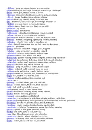 vybídnout - invite, encourage, to urge, urge, prompting
vybíjet - discharging, discharge, discharges, to discharge, discharged
vybírat - select, pick, choose, collect, to choose
vybíravost - choosability, fastidiousness, nicety, picky, selectivity
vybíravý - finicky, finicking, finical, choosey, choosy
vybírání - collecting, picking, levying, collection, levy
vybít - discharged, drain, discharge, to discharge, discharge the
vyběhání - vybehani, runout is, runout, the runout
vychladit - to cool down, cool, cool down, to cool, chill
vychloubač - big mouth
vychloubačnost - boastfulness
vychloubačný - a boastful, swashbuckling, swanky, boastful
vychovat - nurture, bring up, raise, rear, educate
vychovatel - an educator, educator, a tutor, the educator, tutor
vychování - manners, brought up, upbringing, courtesy, breeding
vychovávat - educate, raise, nurture, train, bring up
vychrlit - dash off, to pour out, pour out their, pour out, knock out
vychrtlost - gauntness
vychrtlý - scrawny, emaciated, scraggy, gaunt, haggard
vychutnat - enjoy, savor, enjoy a, enjoy the, enjoyed
vychutnávat - enjoying, enjoy, to enjoy, enjoyed, savor
vychvalovat - vaunt, tout, belaud, laud, extol
vychvalování - puffery, praising, commending the, commending, encomium
vychylování - the deflection, deflecting, deflect, deflection of, deflection
vychytralost - parlous, craft, astuteness, deviousness, craftiness
vychytralý - shrewish, wily, astute, devious, sly
vycházení - going out, curfew, a curfew, building upon
vycházet - be based, build, come out, based on, based
vycházka - walk, walking tour, a walk, Walking, outing
vychýlení - deflection, deviation, bias, the deflection, misalignment
vycpat - wad, stuffed, pad, stuff the, stuff
vycpávka - stuffing, padding, filler, wadding, pad
vycucat - suck
vycvičený - a trained, trained, practiced, schooled
vycvičit - to train, trained, train Your, train, train the
vycítit - feel, smell, sense, to feel, sensed
vydat - release, issued, to issue, issue a, issue
vydatný - substantial, satisfying, meaty, hearty, plentiful
vydatně - heavily, massively, profusely
vydavatel - editor, publisher, publisher of
vydavatelský - the publishing, a publishing, editorial, publisher, publishing
vydavatelství - the publishing house, publishing, publishing house, publisher, publishers
vydechnout - breathe out, breathe, exhale, breath, to breathe
vydechovat - exhale, exhaling, breathe, breathe out, to exhale
vydechování - exhalation, The exhalation, exhale, by exhaling, exhaling
vydláždit - paved, to pave, pave, pave the, paving
vydobýt - win, carve, earn, to earn, carve out
vydra - River Otter, Eurasian, otter, otters, the otter
vydrancovat - plunder, pillage, pillaging, loot, to loot
vydrhnout - scrubbing, scrub, to scrub, scrubbed, scrub the
vydržet - endure, stand, hold, hold out, withstand
 