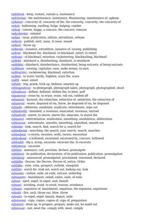 vydržovat - keep, sustain, sustain a, sustenance
vydržování - the maintenance, sustenance, Maintaining, maintenance of, upkeep
vydutost - concavity of, concavity of the, the concavity, concavity, the concavity of
vydutí - ballooning, swelling, bulge, bulging, camber
vydutý - convex, baggy, a concave, the concave, concave
vydychování - exhaled
vydání - issue, publication, edition, extradition, release
vydávat - publish, emit, issue, to issue, issued
vydávit - throw up
vydávání - issuance, extradition, issuance of, issuing, publishing
vydírat - blackmail the, blackmail, to blackmail, extort, to extort
vydírání - of blackmail, extortion, racketeering, blackmailing, blackmail
vydědit - disinherit a, disinheriting, disinherit, to disinherit
vydědění - disinherit, disinheritance, disinherited, being outcasts, of being outcasts
vydělávat - earning, capitalize, earn, make money, to earn
vyděračství - racketeering, blackmail, extortion
vyděsit - to scare, terrify, frighten, scare the, scare
vydřít - wear, extort
vyfintit - trig, prank, trick up, bedizen, smarten up
vyfotografovat - to photograph, photograph taken, photograph, photographed, shoot
vyfouknout - deflate, deflated, deflate the, to blow, puff
vygumovat - erase by, to erase, erase, rub out, rubbed off
vyhasnutí - burnout, the extinction, extinction of, extinction, the extinction of
vyhazovat - waste, disposed of via, throw, be disposed of via, be disposed
vyhladit - obliterate, annihilate, eradicate, exterminate, wipe out
vyhladovělý - famished, a ravenous, emaciated, ravenous, starved
vyhladovět - starve, to starve, starve the, emaciate, to starve the
vyhlazení - extermination, eradication, smoothing, annihilation, obliteration
vyhlazovat - exterminate, smooths, smoothing, smoothed, smooth out
vyhledat - look, search, find, search for a, search for
vyhledávání - searching, the search, your search, search, searches
vyhloubení - a recess, recesses, wells, recess, excavation
vyhloubený - a hollowed, excavated, excavated by, concave, hollowed
vyhloubit - dig a, scoop, excavate, excavate the, to excavate
vyhlubovat - excavate
vyhlásit - announce, call, proclaim, declare, promulgate
vyhlášení - its publication, declaration, of its publication, publication, promulgation
vyhlášený - announced, promulgated, proclaimed, renowned, declared
vyhláška - Decree, the Decree, Decree of, notice, Order
vyhlídka - view, vista, prospect, outlook, viewpoint
vyhlížet - watch for, look out, watch out, looking out, look
vyhnanec - outlaw, exile, an exile, outcast, underdog
vyhnanství - banishment, exiled, exiles, exile, of exile
vyhnat - eject, expel, to expel, oust, banish
vyhnutí - avoiding, avoid, to avoid, evasion, avoidance
vyhnání - expulsion of, banishment, expulsion, the expulsion, expulsions
vyhodit - fire, sack, throw out, blow, throw
vyhostit - to expel, expel, banish, deport, exile
vyhotovení - copy, copies, copies of, copy of, preparation
vyhotovit - draw up, to prepare, prepare, make out, be made out
vyhovovat - suit, meet the, comply with, meet, comply
 