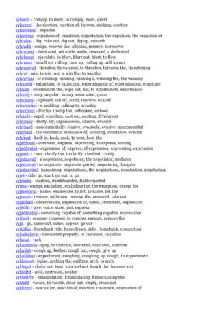 vyhovět - comply, to meet, to comply, meet, grant
vyhození - the ejection, ejection of, thrown, sacking, ejection
vyhoštěnec - expellee
vyhoštění - expulsion of, expulsion, deportation, the expulsion, the expulsion of
vyhrabat - dig, rake out, dig out, dig up, unearth
vyhradit - assign, reserve the, allocate, reserve, to reserve
vyhrazený - dedicated, set aside, aside, reserved, a dedicated
vyhrknout - ejaculate, to blurt, blurt out, blurt, to flow
vyhrnout - to roll up, roll up, turn up, rolling up, roll up our
vyhrožovat - threaten, threatened, to threaten, threaten the, threatening
vyhrát - win, to win, win a, win the, to win the
vyhrávání - of winning, winning, winning a, winning the, the winning
vyhubení - extinction, of extinction, extermination of, extermination, eradicate
vyhubit - exterminate the, wipe out, kill, to exterminate, exterminate
vyhublý - bony, angular, skinny, emaciated, gaunt
vyhubovat - upbraid, tell off, scold, reprove, tick off
vyhubování - a scolding, talking-to, scolding
vyháknout - Unclip, Unclip the, unhooked, unhook
vyhánět - expel, expelling, cast out, ousting, driving out
vyhýbavý - shifty, sly, saponaceous, elusive, evasive
vyhýbavě - noncommittally, elusive, evasively, evasive, noncommittal
vyhýbání - the avoidance, avoidance of, avoiding, avoidance, evasion
vyhřívat - bask in, bask, soak, to heat, heat the
vyjadřovat - comment, express, expressing, to express, voicing
vyjadřování - expression of, express, of expression, expressing, expression
vyjasnit - clear, clarify the, to clarify, clarified, clarify
vyjednavač - a negotiator, negotiator, the negotiator, mediator
vyjednávat - to negotiate, negotiate, parley, negotiating, bargain
vyjednávání - bargaining, negotiations, the negotiations, negotiation, negotiating
vyjet - ride, go, start, go out, to go
vyjevený - startled, dumbfounded, flabbergasted
vyjma - except, excluding, excluding the, the exception, except for
vyjmenovat - name, enumerate, to list, to name, list the
vyjmout - remove, withdraw, remove the, removed, take out
vyjádření - observations, expression of, terms, statement, expression
vyjádřit - give, voice, state, put, express
vyjádřitelný - something capable of, something capable, expressible
vyjímat - remove, removed, to remove, exempt, remove the
vyjít - go, come out, come, appear, go out
vyjížďka - horseback ride, horsedrawn, ride, Horseback, commuting
vykalkulovat - calculated properly, to calculate, calculate
vykasat - tuck
vykastrovat - spay, to castrate, neutered, castrated, castrate
vykašlat - cough up, bother, cough out, cough, give up
vykašlávat - expectorate, coughing, coughing up, cough, to expectorate
vyklenout - bulge, arching the, arching, arch, to arch
vyklepat - shake out, beat, knocked out, knock the, hammer out
vykleštit - geld, castrated, neuter
vykleštění - emasculation, Emasculating, Emasculating the
vyklidit - vacate, to vacate, clear out, empty, clean out
vyklizení - evacuation, eviction of, eviction, clearance, evacuation of
 