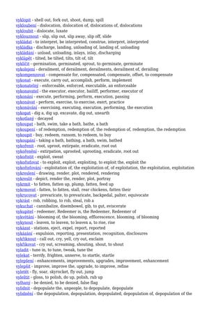 vyklopit - shell out, fork out, shoot, dump, spill
vykloubení - dislocation, dislocation of, dislocations of, dislocations
vykloubit - dislocate, luxate
vyklouznout - slip, slip out, slip away, slip off, slide
vykládat - to interpret, be interpreted, construe, interpret, interpreted
vykládka - discharge, landing, unloading of, landing of, unloading
vykládání - unload, unloading, inlays, inlay, discharging
vyklápět - tilted, be tilted, tilts, tilt of, tilt
vyklíčit - germination, germinated, sprout, to germinate, germinate
vykolejení - derailment, of derailment, derailments, derailment of, derailing
vykompenzovat - compensate for, compensated, compensate, offset, to compensate
vykonat - execute, carry out, accomplish, perform, implement
vykonatelný - enforceable, enforced, executable, an enforceable
vykonavatel - the executor, executor, bailiff, performer, executor of
vykonání - execute, performing, perform, execution, passing
vykonávat - perform, exercise, to exercise, exert, practice
vykonávání - exercising, executing, execution, performing, the execution
vykopat - dig a, dig up, excavate, dig out, unearth
vykotlaný - decayed
vykoupat - bath, swim, take a bath, bathe, a bath
vykoupení - of redemption, redemption of, the redemption of, redemption, the redemption
vykoupit - buy, redeem, ransom, to redeem, to buy
vykoupání - taking a bath, bathing, a bath, swim, bathed
vykořenit - root, uproot, extirpate, eradicate, root out
vykořenění - extirpation, uprooted, uprooting, eradicate, root out
vykořistit - exploit, sweat
vykořisťovat - to exploit, exploit, exploiting, to exploit the, exploit the
vykořisťování - exploitation of, the exploitation of, of exploitation, the exploitation, exploitation
vykreslení - drawing, render, plot, rendered, rendering
vykreslit - depict, render the, render, plot, portray
vykrmit - to fatten, fatten up, plump, fatten, feed up
vykrmovat - fatten, to fatten, stall, rear chickens, fatten their
vykrucovat - prevaricate, to prevaricate, backpedal, palter, equivocate
vykrást - rob, robbing, to rob, steal, rob a
vykuchat - cannibalize, disembowel, gib, to gut, eviscerate
vykupitel - redeemer, Redeemer is, the Redeemer, Redeemer of
vykvétání - blooming of, the blooming, efflorescence, blooming, of blooming
vykynout - leaven, to leaven, to leaven a, to rise, rise
vykázat - stations, eject, expel, report, reported
vykázání - expulsion, reporting, presentation, recognition, disclosures
vykřiknout - call out, cry, yell, cry out, exclaim
vykřikovat - cry out, screaming, shouting, shout, to shout
vyladit - tune in, to tune, tweak, tune the
vylekat - terrify, frighten, unnerve, to startle, startle
vylepšení - enhancements, improvements, upgrades, improvement, enhancement
vylepšit - improve, improve the, upgrade, to improve, refine
vyletět - fly, soar, skyrocket, fly out, jump
vyleštit - gloss, to polish, do up, polish, rub up
vylhaný - be denied, to be denied, false flag
vylidnit - depopulate the, unpeople, to depopulate, depopulate
vylidnění - the depopulation, depopulation, depopulated, depopulation of, depopulation of the
 