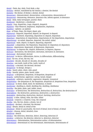 denně - Desk, day, daily, front desk, a day
dentista - dentist, remodeled by the dentist, a dentist, the dentist
dentální - the dental, of dental, a dental, dental
denunciace - denouncement, denunciation, a denunciation, denunciation of
denuncovat - denouncing, denounce, denounce the, inform against, to denounce
deník - daily, daily newspaper, journal, diary
deodorant - deodorizer, a deodorant
depeše - trap, dispatches, traps, dispatch, despatch
depilační - Hair Removal, depilatory, depilatories, depilation
depilátor - epilator, an epilator
depo - of Depo, Depo, the depot, depot, pits
deponovat - disposed, deposited, deposit, be disposed, to deposit
deponování - bailment, depositing, deposition of, deposit, deposition
deportace - deportation of, deportations, deportations of, the deportation, deportation
deportovaný - an exiled, deportee, deported, the exiled, exiled
deportovat - exile, deport, to deport, deporting, deported
depozitář - a depository, the Depositary, Depositary of, depository of, depository
deprese - depressions, depressed, of depression, depression
deprimovat - to depress the, dispirit, dishearten, to depress, depress
derivace - derivatives, the derivative, derivation, derivative of, derivative
derivovaný - derivatized, derived
derivovat - to derive, differentiate, derive, to differentiate, differentiating
deset - for ten, of ten, the ten, ten
desetiletí - decade, decade of, decades, decades of
desetina - one tenth, tenth of the, tenth, tenth of
desetinný - a decimal, the decimal, decimal
designovat - to design, design a
deska - board, plate, sheet, slab, panel
desky - boards, plates, plate, board, slabs
despocie - a despotism, despotism, of despotism, despotism of
despota - authoritarian, oppressor, satrap, tyrant, despot
despotický - arbitrary, masterful, oppressive, despotic, tyrannical
despotismus - the despotism of, the despotism, despotism of, despotism from, despotism
destilovat - to distil, distill, distil, for distillation, to distill
destilování - distilling is, distill, distilling the, distilling, distillation
destička - the plate, plate, pad, tablet, insert
destrukce - of destruction, the destruction, destruction of, destruction, the destruction of
destruktivní - the destructive, pernicious, destructive, a destructive
destrukční - destructing, destruction, destruct, bursting, destructive
desátek - a tithe, tithing, tithe, the tithe, tithes
desátník - corporal, a corporal, Corp, the corporal
desítka - ten, the ten, dozen, a dozen, ten of
desítkový - decimal, a decimal, the decimal
detail - details, detail of, detail of the
detailnost - detail of, punctuality, the level of detail, level of detail, of detail
detailní - closeup, detail, detailed, close
detašovat - detach
detekce - the detection, detection, detect, detecting, detection of
detektor - a detector, the detector, detector is, detectors, detector
determinace - Determination, Determination author, of determination
determinant - determinant of, the determinant, determinants, determinants of
 