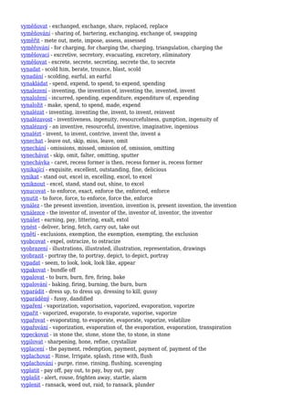 vyměňovat - exchanged, exchange, share, replaced, replace
vyměňování - sharing of, bartering, exchanging, exchange of, swapping
vyměřit - mete out, mete, impose, assess, assessed
vyměřování - for charging, for charging the, charging, triangulation, charging the
vyměšovací - excretive, secretory, evacuating, excretory, eliminatory
vyměšovat - excrete, secrete, secreting, secrete the, to secrete
vynadat - scold him, berate, trounce, blast, scold
vynadání - scolding, earful, an earful
vynakládat - spend, expend, to spend, to expend, spending
vynalezení - inventing, the invention of, inventing the, invented, invent
vynaložení - incurred, spending, expenditure, expenditure of, expending
vynaložit - make, spend, to spend, made, expend
vynalézat - inventing, inventing the, invent, to invent, reinvent
vynalézavost - inventiveness, ingenuity, resourcefulness, gumption, ingenuity of
vynalézavý - an inventive, resourceful, inventive, imaginative, ingenious
vynalézt - invent, to invent, contrive, invent the, invent a
vynechat - leave out, skip, miss, leave, omit
vynechání - omissions, missed, omission of, omission, omitting
vynechávat - skip, omit, falter, omitting, sputter
vynechávka - caret, recess former is then, recess former is, recess former
vynikající - exquisite, excellent, outstanding, fine, delicious
vynikat - stand out, excel in, excelling, excel, to excel
vyniknout - excel, stand, stand out, shine, to excel
vynucovat - to enforce, exact, enforce the, enforced, enforce
vynutit - to force, force, to enforce, force the, enforce
vynález - the present invention, invention, invention is, present invention, the invention
vynálezce - the inventor of, inventor of the, inventor of, inventor, the inventor
vynášet - earning, pay, littering, exalt, extol
vynést - deliver, bring, fetch, carry out, take out
vynětí - exclusions, exemption, the exemption, exempting, the exclusion
vyobcovat - expel, ostracize, to ostracize
vyobrazení - illustrations, illustrated, illustration, representation, drawings
vyobrazit - portray the, to portray, depict, to depict, portray
vypadat - seem, to look, look, look like, appear
vypakovat - bundle off
vypalovat - to burn, burn, fire, firing, bake
vypalování - baking, firing, burning, the burn, burn
vyparádit - dress up, to dress up, dressing to kill, gussy
vyparáděný - fussy, dandified
vypaření - vaporization, vaporisation, vaporized, evaporation, vaporize
vypařit - vaporized, evaporate, to evaporate, vaporise, vaporize
vypařovat - evaporating, to evaporate, evaporate, vaporize, volatilize
vypařování - vaporization, evaporation of, the evaporation, evaporation, transpiration
vypeckovat - in stone the, stone, stone the, to stone, in stone
vypilovat - sharpening, hone, refine, crystallize
vyplacení - the payment, redemption, payment, payment of, payment of the
vyplachovat - Rinse, Irrigate, splash, rinse with, flush
vyplachování - purge, rinse, rinsing, flushing, scavenging
vyplatit - pay off, pay out, to pay, buy out, pay
vyplašit - alert, rouse, frighten away, startle, alarm
vyplenit - ransack, weed out, raid, to ransack, plunder
 