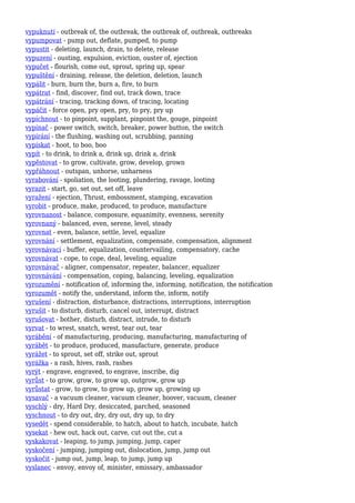 vypuknutí - outbreak of, the outbreak, the outbreak of, outbreak, outbreaks
vypumpovat - pump out, deflate, pumped, to pump
vypustit - deleting, launch, drain, to delete, release
vypuzení - ousting, expulsion, eviction, ouster of, ejection
vypučet - flourish, come out, sprout, spring up, spear
vypuštění - draining, release, the deletion, deletion, launch
vypálit - burn, burn the, burn a, fire, to burn
vypátrat - find, discover, find out, track down, trace
vypátrání - tracing, tracking down, of tracing, locating
vypáčit - force open, pry open, pry, to pry, pry up
vypíchnout - to pinpoint, supplant, pinpoint the, gouge, pinpoint
vypínač - power switch, switch, breaker, power button, the switch
vypírání - the flushing, washing out, scrubbing, panning
vypískat - hoot, to boo, boo
vypít - to drink, to drink a, drink up, drink a, drink
vypěstovat - to grow, cultivate, grow, develop, grown
vypřáhnout - outspan, unhorse, unharness
vyrabování - spoliation, the looting, plundering, ravage, looting
vyrazit - start, go, set out, set off, leave
vyražení - ejection, Thrust, embossment, stamping, excavation
vyrobit - produce, make, produced, to produce, manufacture
vyrovnanost - balance, composure, equanimity, evenness, serenity
vyrovnaný - balanced, even, serene, level, steady
vyrovnat - even, balance, settle, level, equalize
vyrovnání - settlement, equalization, compensate, compensation, alignment
vyrovnávací - buffer, equalization, countervailing, compensatory, cache
vyrovnávat - cope, to cope, deal, leveling, equalize
vyrovnávač - aligner, compensator, repeater, balancer, equalizer
vyrovnávání - compensation, coping, balancing, leveling, equalization
vyrozumění - notification of, informing the, informing, notification, the notification
vyrozumět - notify the, understand, inform the, inform, notify
vyrušení - distraction, disturbance, distractions, interruptions, interruption
vyrušit - to disturb, disturb, cancel out, interrupt, distract
vyrušovat - bother, disturb, distract, intrude, to disturb
vyrvat - to wrest, snatch, wrest, tear out, tear
vyrábění - of manufacturing, producing, manufacturing, manufacturing of
vyrábět - to produce, produced, manufacture, generate, produce
vyrážet - to sprout, set off, strike out, sprout
vyrážka - a rash, hives, rash, rashes
vyrýt - engrave, engraved, to engrave, inscribe, dig
vyrůst - to grow, grow, to grow up, outgrow, grow up
vyrůstat - grow, to grow, to grow up, grow up, growing up
vysavač - a vacuum cleaner, vacuum cleaner, hoover, vacuum, cleaner
vyschlý - dry, Hard Dry, desiccated, parched, seasoned
vyschnout - to dry out, dry, dry out, dry up, to dry
vysedět - spend considerable, to hatch, about to hatch, incubate, hatch
vysekat - hew out, hack out, carve, cut out the, cut a
vyskakovat - leaping, to jump, jumping, jump, caper
vyskočení - jumping, jumping out, dislocation, jump, jump out
vyskočit - jump out, jump, leap, to jump, jump up
vyslanec - envoy, envoy of, minister, emissary, ambassador
 