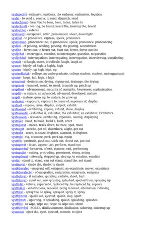 vyslanectví - embassy, legations, the embassy, embassies, legation
vyslat - to send a, send a, to send, dispatch, send
vyslechnout - hear the, to hear, hear, listen, listen to
vyslechnutí - hearing, be heard, heard the, hearing the, heard
vysloužilec - veteran
vyslovený - outspoken, utter, pronounced, sheer, downright
vyslovit - to pronounce, express, speak, pronounce
vyslovovat - pronounce the, to pronounce, speak, pronounce, pronouncing
vyslání - of posting, sending, posting, the posting, secondment
vyslídit - ferret out, to ferret out, hunt out, ferret, ferret out the
vyslýchat - interrogate, examine, to interrogate, question, to question
vyslýchání - interrogations, interrogating, interrogation, interviewing, questioning
vysmát - to laugh, sneer, to ridicule, laugh, laugh at
vysoce - highly, of high, a highly, high
vysoko - highly, up high, high, up
vysokoškolák - college, an undergraduate, college student, student, undergraduate
vysoký - large, tall, high, a high
vysoušení - desiccation, drying, drying out, drainage, the drying
vyspravit - repaired, mend, to mend, to patch up, patch up
vyspělost - advancement, maturity of, maturity, Awareness, sophistication
vyspělý - a mature, an advanced, advanced, developed, mature
vyspět - mature, grow up, to mature, to grow up
vystavení - exposure, exposure to, issue of, exposure of, display
vystavit - expose, issue, display, subject, exhibit
vystavovat - exhibiting, expose, exhibit, show, display
vystavovatel - exhibitor is, exhibitor, the exhibitor, an exhibitor, Exhibitors
vystavování - issuance, exhibiting, exposure, issuing, displaying
vystavět - build, to build, build a, built, erect
vystopovat - traced, track down, to trace, spot, trace
vystoupit - secede, get off, disembark, alight, get out
vystrašit - scare, to scare, frighten, alarmed, to frighten
vystrojit - rig, accoutre, perk, perk up, equip
vystrčit - protrude, push out, stick out, thrust out, put out
vystupovat - to act, appear, act, perform, stand out
vystupování - behavior, of exit, manner, exit, performing
vystupující - exiting, protruding, prominent, rising, acting
vystupňovat - intensify, stepped up, step up, to escalate, escalate
vystát - stand to, stand, can not stand, stand the, not stand
vystínovat - shade the, shade, to shade
vystěhovalec - emigrant will, emigrant, an expatriate, mover, expatriate
vystěhovalectví - of emigration, emigration, emigrants, emigrate
vystřelovat - it radiates, spiraling, radiate, shoot, hurl
vystřikovat - spurt out, are spraying, splashed, ejected from, spraying up
vystřídat - relieve, supersede, replaced by, be replaced by, replace
vystřídání - substitutions, relieved, being relieved, alternation, relieving
vystříkat - spray the, to spray, sprayed, spray it, spray
vystříknout - splash out, ejected, splash, slop, spurt
vystříknutí - squirting, of splashing, splash, splashing, splashes
vystřílet - to wipe, wipe out, wipe, to wipe out, shoot
vystřízlivění - SOBER, disillusionment, disillusion, sobering, sobering up
vysunout - eject the, eject, ejected, extrude, to eject
 