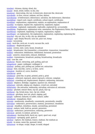 vysušení - dryness, drying, dried, dry
vysušit - drain, dried, wither, to dry, dry
vysušovat - desiccating, dry out, to desiccate, desiccate the, desiccate
vysvobodit - to free, rescue, redeem, set free, deliver
vysvobození - of deliverance, deliverance, salvation, the deliverance, liberation
vysvědčení - report card, report, certificate, school report, certificates
vysvětlení - explanations, explanation, explain, an explanation, explanation of
vysvětlit - to explain, explain the, explained by, explained, explain
vysvětlitelný - explained, explainable, explicable, explained by, accountable
vysvětlivka - Explanatory, explanatory note, annotation, the Explanatory Notes, the Explanatory
vysvětlovat - explained, explaining, to explain, explanation, explain
vysvětlující - an explanatory, the explanatory, explanatory, explaining, explaining the
vysychat - dry out, dry, to dry, dry up, dehydrate
vysypat - spill, Empty Recycle, turn out, pour out, dump
vysání - vacuuming
vysát - suck the, suck out, to suck, vacuum the, suck
vysídlenec - displaced person
vysílat - screen, emit, carry, beam, broadcast
vysílač - broadcaster, the transmitter, a transmitter, transceiver, transmitter
vysílení - exhaustion, debilitation, debilitated, harassed, prostration
vysílit - unnerve, emasculate, exhaust, debilitate
vysílání - transmission, broadcast, posting, broadcasting, broadcasts
vysít - sow the, sow
vytahovat - flaunt, extracting, pull, pulling, pull out
vytapetovat - paper, wallpaper, wallpaper it
vytažení - pulling, pull, pulling out, pulled out, extraction
vytesat - hew, inscribe, carve a, to hew, carve
vytesávat - hundres of, carve, hundres
vytečkovat - prick
vytisknout - print the, to print, printed, print a, print
vytknout - criticized, reproach, above reproach, criticize, complain
vytlačení - crowding out, displacement, displace, embossing, extrusion
vytlačit - displace, dislodge, supplant, squeeze out, eliminate
vytlačovat - extrude, edging out, displace, crowd out, extruded
vytlačování - the extrusion, embossing, extruding, extrusion of, extrusion
vytrhat - plucked, extract them, rip out, pluck, tear up
vytrhnout - rip, break away, tear, rip out, whisk
vytrhávat - plucking, tear out, pluck, ripping, pull
vytrpět - suffered, endured, to suffer, endure, suffer
vytrubovat - megaphone, blare
vytrvale - assiduously, steadfastly, consistently, persistently, steadily
vytrvalost - endurance, perseverance, stamina, persistence, steadiness
vytrvalý - steadfast, relentless, steady, unremitting, persistent
vytrvat - endure, hold, hold on, persist, persevere
vytrvání - endurance, perseverance, enduring, persevere
vytrvávat - persist, to endure, persist in
vytrysknout - bursting forth, burst out, spurt, spurt out, erupt
vytrysknutí - springing, gush, gush of
vytržení - rapture, the stadium, trance, stadium, the stadium as
vytušit - to sense, sense the, guessed, intuit
vytvarovat - to shape, sculpt, shape, to mold, shaped
 