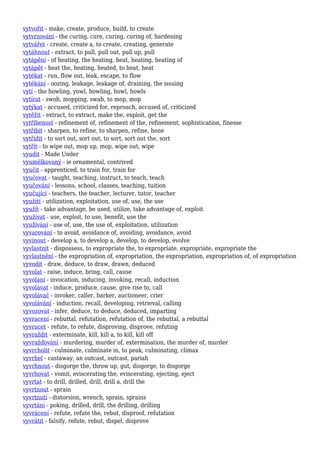 vytvořit - make, create, produce, build, to create
vytvrzování - the curing, cure, curing, curing of, hardening
vytvářet - create, create a, to create, creating, generate
vytáhnout - extract, to pull, pull out, pull up, pull
vytápění - of heating, the heating, heat, heating, heating of
vytápět - heat the, heating, heated, to heat, heat
vytékat - run, flow out, leak, escape, to flow
vytékání - oozing, leakage, leakage of, draining, the issuing
vytí - the howling, yowl, howling, howl, howls
vytírat - swob, mopping, swab, to mop, mop
vytýkat - accused, criticized for, reproach, accused of, criticized
vytěžit - extract, to extract, make the, exploit, get the
vytříbenost - refinement of, refinement of the, refinement, sophistication, finesse
vytříbit - sharpen, to refine, to sharpen, refine, hone
vytřídit - to sort out, sort out, to sort, sort out the, sort
vytřít - to wipe out, mop up, mop, wipe out, wipe
vyudit - Made Under
vyumělkovaný - ie ornamental, contrived
vyučit - apprenticed, to train for, train for
vyučovat - taught, teaching, instruct, to teach, teach
vyučování - lessons, school, classes, teaching, tuition
vyučující - teachers, the teacher, lecturer, tutor, teacher
využití - utilization, exploitation, use of, use, the use
využít - take advantage, be used, utilize, take advantage of, exploit
využívat - use, exploit, to use, benefit, use the
využívání - use of, use, the use of, exploitation, utilization
vyvarování - to avoid, avoidance of, avoiding, avoidance, avoid
vyvinout - develop a, to develop a, develop, to develop, evolve
vyvlastnit - dispossess, to expropriate the, to expropriate, expropriate, expropriate the
vyvlastnění - the expropriation of, expropriation, the expropriation, expropriation of, of expropriation
vyvodit - draw, deduce, to draw, drawn, deduced
vyvolat - raise, induce, bring, call, cause
vyvolání - invocation, inducing, invoking, recall, induction
vyvolávat - induce, produce, cause, give rise to, call
vyvolávač - invoker, caller, barker, auctioneer, crier
vyvolávání - induction, recall, developing, retrieval, calling
vyvozovat - infer, deduce, to deduce, deduced, imparting
vyvracení - rebuttal, refutation, refutation of, the rebuttal, a rebuttal
vyvracet - refute, to refute, disproving, disprove, refuting
vyvraždit - exterminate, kill, kill a, to kill, kill off
vyvražďování - murdering, murder of, extermination, the murder of, murder
vyvrcholit - culminate, culminate in, to peak, culminating, climax
vyvrhel - castaway, an outcast, outcast, pariah
vyvrhnout - disgorge the, throw up, gut, disgorge, to disgorge
vyvrhovat - vomit, eviscerating the, eviscerating, ejecting, eject
vyvrtat - to drill, drilled, drill, drill a, drill the
vyvrtnout - sprain
vyvrtnutí - distorsion, wrench, sprain, sprains
vyvrtání - poking, drilled, drill, the drilling, drilling
vyvrácení - refute, refute the, rebut, disproof, refutation
vyvrátit - falsify, refute, rebut, dispel, disprove
 