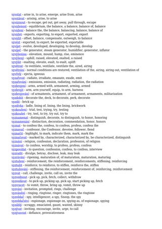 vyvstat - arise in, to arise, emerge, arise from, arise
vyvstávat - arising, arise, to arise
vyváznout - to escape, get out, get away, pull through, escape
vyváženost - equilibrium, the balance, a balance, balance of, balance
vyvážení - balance the, the balance, balancing, balance, balance of
vyvážet - exports, exporting, to export, exported, export
vyvážit - offset, balance, compensate, outweigh, to balance
vyvézt - exported, to export, be exported, exportable
vyvíjet - evolve, developed, developing, to develop, develop
vyvíječ - the generator, steam generator, humidifier, generator, inflator
vyvýšenina - elevation, mound, hump, rise, eminence
vyvýšený - uphill, raised, elevated, exalted, a raised
vyvýšit - exalting, elevate, exalt, to exalt, uplift
vyvětrat - to ventilate, ventilate, ventilate the, aired, airing
vyvětrání - normal conditions are restored, ventilation of the, airing, airing out, ventilation of
vyvřelý - ejecta, igneous
vyzařovat - radiate, irradiate, emanate, exude, emit
vyzařování - emissions, emission, radiating, radiation, the radiation
vyzbrojení - arms, armed with, armament, arming, armed
vyzbrojit - arm, arm yourself, equip, to arm, harness
vyzbrojování - of armaments, armament, of armament, armaments, militarization
vyzdobit - decorate the, deck, to decorate, perk, decorate
vyzdít - brick up
vyzdívka - ladle, lining of, lining, the lining, brickwork
vyzkoušení - trial, test, trying, try, testing
vyzkoušet - try, test, to try, try out, try to
vyznamenat - distinguish, decorate, to distinguish, to honor, honoring
vyznamenání - distinction, decoration, commendation, honor, honors
vyznat - to confess the, confess, to confess, profess, confess the
vyznavač - confessor, the Confessor, devotee, follower, fiend
vyznačit - highlight, to mark, indicate them, mark, mark the
vyznačovat - marked by, characterized, characterized by, be characterized, distinguish
vyznání - religion, confession, declaration, profession, of religion
vyznávat - to confess, worship, to profess, profess, confess
vyzpovídat - to question, confession, confess, to confess, interview
vyzradit - divulge, betray, disclose, leak, may leak
vyzrávání - ripening, maturation of, of maturation, maturation, maturing
vyztužení - reinforcement, the reinforcement, reinforcements, stiffening, reinforcing
vyztužit - reinforce, to reinforce, to stiffen, reinforce the, stiffen
vyztužování - stiffening, the reinforcement, reinforcement of, reinforcing, reinforcement
vyzvat - call, challenge, invite, call on, invite the
vyzvednout - pick up, pick, fetch, collect, withdraw
vyzvedávat - to pick up, picking up, pick up, start picking up, fetch
vyzvracet - to vomit, throw, bring up, vomit, throw up
vyzvání - invitation, prompted, rings, challenge
vyzvánění - ringing, ringtone, ringer, ringtones, the ringtone
vyzvědač - spy, intelligencer, a spy, Snoop, the spy
vyzvědačství - espionage, espionage on, spying as, of espionage, spying
vyzáblý - scraggy, emaciated, gaunt, wasted, skinny
vyzývat - inviting, encourage, invite, urge, to call
vyzývavost - defiance, provocativeness
 
