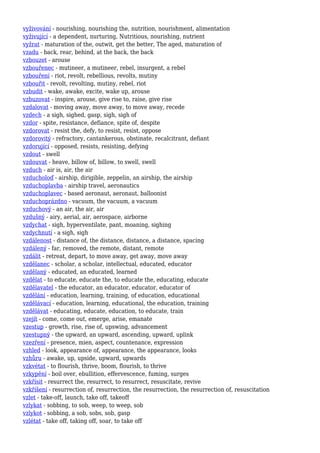 vyživování - nourishing, nourishing the, nutrition, nourishment, alimentation
vyživující - a dependent, nurturing, Nutritious, nourishing, nutrient
vyžrat - maturation of the, outwit, get the better, The aged, maturation of
vzadu - back, rear, behind, at the back, the back
vzbouzet - arouse
vzbouřenec - mutineer, a mutineer, rebel, insurgent, a rebel
vzbouření - riot, revolt, rebellious, revolts, mutiny
vzbouřit - revolt, revolting, mutiny, rebel, riot
vzbudit - wake, awake, excite, wake up, arouse
vzbuzovat - inspire, arouse, give rise to, raise, give rise
vzdalovat - moving away, move away, to move away, recede
vzdech - a sigh, sighed, gasp, sigh, sigh of
vzdor - spite, resistance, defiance, spite of, despite
vzdorovat - resist the, defy, to resist, resist, oppose
vzdorovitý - refractory, cantankerous, obstinate, recalcitrant, defiant
vzdorující - opposed, resists, resisting, defying
vzdout - swell
vzdouvat - heave, billow of, billow, to swell, swell
vzduch - air is, air, the air
vzducholoď - airship, dirigible, zeppelin, an airship, the airship
vzduchoplavba - airship travel, aeronautics
vzduchoplavec - based aeronaut, aeronaut, balloonist
vzduchoprázdno - vacuum, the vacuum, a vacuum
vzduchový - an air, the air, air
vzdušný - airy, aerial, air, aerospace, airborne
vzdychat - sigh, hyperventilate, pant, moaning, sighing
vzdychnutí - a sigh, sigh
vzdálenost - distance of, the distance, distance, a distance, spacing
vzdálený - far, removed, the remote, distant, remote
vzdálit - retreat, depart, to move away, get away, move away
vzdělanec - scholar, a scholar, intellectual, educated, educator
vzdělaný - educated, an educated, learned
vzdělat - to educate, educate the, to educate the, educating, educate
vzdělavatel - the educator, an educator, educator, educator of
vzdělání - education, learning, training, of education, educational
vzdělávací - education, learning, educational, the education, training
vzdělávat - educating, educate, education, to educate, train
vzejít - come, come out, emerge, arise, emanate
vzestup - growth, rise, rise of, upswing, advancement
vzestupný - the upward, an upward, ascending, upward, uplink
vzezření - presence, mien, aspect, countenance, expression
vzhled - look, appearance of, appearance, the appearance, looks
vzhůru - awake, up, upside, upward, upwards
vzkvétat - to flourish, thrive, boom, flourish, to thrive
vzkypění - boil over, ebullition, effervescence, fuming, surges
vzkřísit - resurrect the, resurrect, to resurrect, resuscitate, revive
vzkříšení - resurrection of, resurrection, the resurrection, the resurrection of, resuscitation
vzlet - take-off, launch, take off, takeoff
vzlykat - sobbing, to sob, weep, to weep, sob
vzlykot - sobbing, a sob, sobs, sob, gasp
vzlétat - take off, taking off, soar, to take off
 