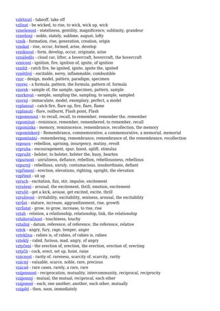 vzlétnutí - takeoff, take off
vzlínat - be wicked, to rise, to wick, wick up, wick
vznešenost - stateliness, gentility, magnificence, sublimity, grandeur
vznešený - noble, stately, sublime, august, lofty
vznik - formation, rise, generation, creation, origin
vznikat - rise, occur, formed, arise, develop
vzniknout - form, develop, occur, originate, arise
vznášedlo - cloud car, lifter, a hovercraft, hovercraft, the hovercraft
vznícení - ignition, fire, ignition of, ignite, of ignition
vznítit - catch fire, be ignited, ignite, ignite the, ignited
vznětlivý - excitable, nervy, inflammable, combustible
vzor - design, model, pattern, paradigm, specimen
vzorec - a formula, pattern, the formula, pattern of, formula
vzorek - sample of, the sample, specimen, pattern, sample
vzorkovat - sample, sampling the, sampling, to sample, sampled
vzorný - immaculate, model, exemplary, perfect, a model
vzplanout - catch fire, flare up, fire, flare, flame
vzplanutí - flare, outburst, Flash point, Flash
vzpomenout - to recall, recall, to remember, remember the, remember
vzpomínat - reminisce, remember, remembered, to remember, recall
vzpomínka - memory, reminiscence, remembrance, recollection, the memory
vzpomínkový - Remembrance, commemorative, a commemorative, a memorial, memorial
vzpomínání - remembering, remembrance, remembrance of, the remembrance, recollection
vzpoura - rebellion, uprising, insurgency, mutiny, revolt
vzpruha - encouragement, spur, boost, uplift, stimulus
vzpružit - bolster, to bolster, bolster the, buoy, hearten
vzpurnost - unruliness, defiance, rebellion, rebelliousness, rebellious
vzpurný - rebellious, unruly, contumacious, insubordinate, defiant
vzpřímení - erection, elevations, righting, upright, the elevation
vzpřímit - sit up
vzruch - excitation, fizz, stir, impulse, excitement
vzrušení - arousal, the excitement, thrill, emotion, excitement
vzrušit - get a kick, arouse, get excited, excite, thrill
vzrušivost - irritability, excitability, sexiness, arousal, the excitability
vzrůst - stature, increase, aggrandizement, rise, growth
vzrůstat - grow, to grow, increase, to rise, rise
vztah - relation, a relationship, relationship, link, the relationship
vztahovačnost - touchiness, touchy
vztažný - datum, reference, of reference, the reference, relative
vztek - angry, fury, rage, temper, anger
vzteklina - rabies is, of rabies, of rabies is, rabies
vzteklý - rabid, furious, mad, angry, of angry
vztyčení - the erection of, erection, the erection, erection of, erecting
vztyčit - cock, erect, set up, hoist, raise
vzácnost - rarity of, rareness, scarcity of, scarcity, rarity
vzácný - valuable, scarce, noble, rare, precious
vzácně - rare cases, rarely, a rare, rare
vzájemnost - reciprocation, mutuality, intercommunity, reciprocal, reciprocity
vzájemný - mutual, the mutual, reciprocal, each other
vzájemně - each, one another, another, each other, mutually
vzápětí - then, soon, immediately
 