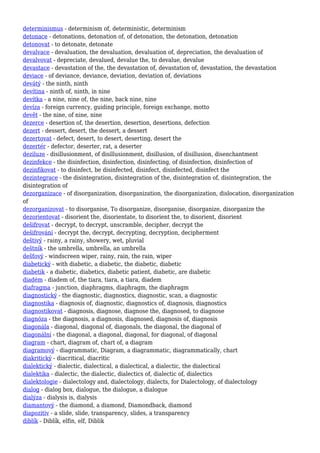 determinismus - determinism of, deterministic, determinism
detonace - detonations, detonation of, of detonation, the detonation, detonation
detonovat - to detonate, detonate
devalvace - devaluation, the devaluation, devaluation of, depreciation, the devaluation of
devalvovat - depreciate, devalued, devalue the, to devalue, devalue
devastace - devastation of the, the devastation of, devastation of, devastation, the devastation
deviace - of deviance, deviance, deviation, deviation of, deviations
devátý - the ninth, ninth
devítina - ninth of, ninth, in nine
devítka - a nine, nine of, the nine, back nine, nine
devíza - foreign currency, guiding principle, foreign exchange, motto
devět - the nine, of nine, nine
dezerce - desertion of, the desertion, desertion, desertions, defection
dezert - dessert, desert, the dessert, a dessert
dezertovat - defect, desert, to desert, deserting, desert the
dezertér - defector, deserter, rat, a deserter
deziluze - disillusionment, of disillusionment, disillusion, of disillusion, disenchantment
dezinfekce - the disinfection, disinfection, disinfecting, of disinfection, disinfection of
dezinfikovat - to disinfect, be disinfected, disinfect, disinfected, disinfect the
dezintegrace - the disintegration, disintegration of the, disintegration of, disintegration, the
disintegration of
dezorganizace - of disorganization, disorganization, the disorganization, dislocation, disorganization
of
dezorganizovat - to disorganise, To disorganize, disorganise, disorganize, disorganize the
dezorientovat - disorient the, disorientate, to disorient the, to disorient, disorient
dešifrovat - decrypt, to decrypt, unscramble, decipher, decrypt the
dešifrování - decrypt the, decrypt, decrypting, decryption, decipherment
deštivý - rainy, a rainy, showery, wet, pluvial
deštník - the umbrella, umbrella, an umbrella
dešťový - windscreen wiper, rainy, rain, the rain, wiper
diabetický - with diabetic, a diabetic, the diabetic, diabetic
diabetik - a diabetic, diabetics, diabetic patient, diabetic, are diabetic
diadém - diadem of, the tiara, tiara, a tiara, diadem
diafragma - junction, diaphragms, diaphragm, the diaphragm
diagnostický - the diagnostic, diagnostics, diagnostic, scan, a diagnostic
diagnostika - diagnosis of, diagnostic, diagnostics of, diagnosis, diagnostics
diagnostikovat - diagnosis, diagnose, diagnose the, diagnosed, to diagnose
diagnóza - the diagnosis, a diagnosis, diagnosed, diagnosis of, diagnosis
diagonála - diagonal, diagonal of, diagonals, the diagonal, the diagonal of
diagonální - the diagonal, a diagonal, diagonal, for diagonal, of diagonal
diagram - chart, diagram of, chart of, a diagram
diagramový - diagrammatic, Diagram, a diagrammatic, diagrammatically, chart
diakritický - diacritical, diacritic
dialektický - dialectic, dialectical, a dialectical, a dialectic, the dialectical
dialektika - dialectic, the dialectic, dialectics of, dialectic of, dialectics
dialektologie - dialectology and, dialectology, dialects, for Dialectology, of dialectology
dialog - dialog box, dialogue, the dialogue, a dialogue
dialýza - dialysis is, dialysis
diamantový - the diamond, a diamond, Diamondback, diamond
diapozitiv - a slide, slide, transparency, slides, a transparency
diblík - Diblík, elfin, elf, Diblik
 