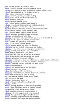 vzít - take into, take the, to take, take, taken
vzývat - to invoke, implore, call upon, invoke the, invoke
vzývání - invocations, invocation, invocation of, invoking, the invocation
vábení - allurement, lure, lure of, the lure, the lure of
vábit - attract, beckon, entice, tempt, woo
vábivý - tantalizing, enticing, seductive, inviting
vábnička - the lure of, lure of, the lure, a lure, lure
vábný - tempting, appetizing
vágní - the vague, a vague, vague
váha - weight, balance, weighted, scale, weight of
váhající - wavering, hesitating, reluctant, vacillating, hesitant
váhat - delay, dither, waver, falter, hesitate
váhavost - hesitation, hesitancy, indecision, irresolution, hesitance
váhavý - wonky, hesitant, halting, hesitating, loth
váhy - weight of, weight, balance, scales, weights
váhání - hesitation, hesitating, hesitate, hesitate to
válcovat - to roll, roll, rolled, mill, rolling
válcovitý - a cylindrical, tubular, cylindrical, cylindrical in, the cylindrical
válcový - roller, a cylindrical, cylinder, reel, cylindrical
válec - cylinder, roll, the cylinder, drum, roller
válet - lol, roll, rolling, Wheeled, wallow
váleček - cylinder, rolling pin, roller, roll, the roller
válečnický - warrior, warlord, warlike, a warrior, Warfare
válečník - a warrior, the warrior, campaigner, warrior, warlord
válečný - military, martial, war, a war, Locator War
válka - warfare, the war, war, a war, War II
válčit - make war, go to war, to war, war, to make war
vánek - breeze, breezes, a breeze, zephyr, the breeze
vápenatý - phosphate, the calcium, calcium
vápenatění - calcifications, Limescale, calcification of, calcification, the calcification
vápencový - calcite, the limestone, lime, limestone, a limestone
vápenec - limestone, lime, the limestone, lime stone, calcite
vápenitý - limy, calcareous
vápenný - limy, Calcium, calcic, lime, calcareous
vápnitý - calcareous, limy, chalky
vápno - lime, of lime, whitewash, the lime
vápníkový - calcium transport, calcium, the calcium, a calcium
várka - brew, batch, crop of, batch of, boiling
vát - blow, to blow, blowing, solvate, solvate thereof
váza - the vase, a vase, vase
vázanka - necktie, a tie, the tie, tie
vázat - to bind, of binding, bind, binding, bond
vázačka - Binders
váznutí - stalling, stagnation, in stick, sticking, jamming
vázání - tying, the binding, binding of, bindings, binding
váček - pocket, pouch, follicle, sachet, vesicle
vášeň - a passion, passion, the passion, passion of
vášnivost - vigor, fervor, passion of, vehemence, zest
vášnivý - keen, passionate, impassioned, torrid, avid
vážení - weighting, weigh, honorable, dear, weighing
vážený - esteemed, dear, respected, valued, honorable
 
