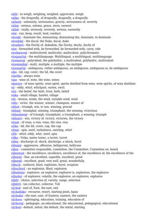 vážit - to weigh, weighing, weighed, appreciate, weigh
vážka - the dragonfly, of dragonfly, dragonfly, a dragonfly
vážnost - solemnity, seriousness, gravity, seriousness of, severity
vážný - serious, solemn, grave, stern, earnest
vážně - really, seriously, severely, serious, earnestly
vést - run, keep, result, lead, conduct
vévodit - dominate the, dominating, dominating the, dominate, to dominate
vévodský - the ducal, the Duke, ducal, duke
vévodství - the Duchy of, dukedom, the Duchy, duchy, duchy of
vézt - forwarded with, be forwarded, be forwarded with, carry, ride
vícebarevný - multicolored, multicolor, multicolour, polychromatic
vícejazyčný - the multilanguage, Multilingual, a multilingual, multilanguage
vícemocný - polyvalent, the polyhydric, a multivalent, polyhydric, multivalent
vícenásobný - multi, multiple, a multiple, the multiple
víceznačný - ambiguous, rather ambiguous, an ambiguous, ambiguous in, be ambiguous
víko - lid, cap, cover, the lid, the cover
vínečko - always wine
víno - wine of, wine, the wine, wines
vínovice - of wine spirits, wine spirit, spirits distilled from wine, wine spirits, of wine distillate
vír - eddy, whirl, whirlpool, vortex, swirl
víra - the belief, the faith, trust, faith, belief
víska - small village, hamlet, village
vítr - breeze, winds, the wind, variable wind, wind
vítěz - victor, the winner, winner, champion, winner of
vítězit - triumph, win, to win, winning, prevail
vítězný - triumphal, winning, triumphant, the winning, victorious
vítězoslavný - of triumph, triumphant, a triumphant, a winning, triumph
vítězství - win, victory of, victory, victories, the victory
vízum - of visas, a visa, visas, the visa, visa
víčko - lid, the lid, cover, cap, the cap
víření - spin, swirl, turbulence, swirling, whirl
vířit - whirl, eddy, whir, swirl, spin
vížka - Vizka, meter tower, a turret, turret
výboj - discharge of, shock, discharge, a shock, burst
výbojný - aggressive, offensive, belligerent, bellicose
výbor - committee responsible, committee, the Committee, Committee on, board
výbornost - the excellence, excellence, excellence of, the excellence of, the excellence of the
výborný - fine, an excellent, superbly, excellent, great
výborně - excellent, good, very well, great, wonderfully
výbuch - outburst, blast, explosion, burst, eruption
výbuchový - an explosion, Blast, explosion
výbušnina - explosive, an explosive, explosive is, explosives, the explosive
výbušný - of explosive, volatile, the explosive, an explosive, explosive
výběr - choice, selection of, variety, range, selection
výběrčí - tax collector, collector, Toll
východ - east of, East, the east, exit
východisko - recourse, resort, starting point, basis
východní - the east, east, of Eastern, eastern, the eastern
výchova - upbringing, education, training, education of
výchovný - pedagogic, an educational, the educational, pedagogical, educational
výchozí - default, initial, the default, the initial, starting
 