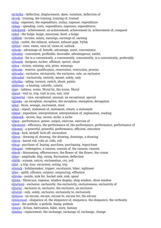 výchylka - deflection, displacement, skew, variation, deflection of
výcvik - training, the training, training of, trained
výdaj - expenses, the expenditure, outlay, expense, expenditure
výdaje - spending, costs, expenditure, expenses, expenditures
výdobytek - achievement, an achievement, achievement in, achievement of, conquest
výduť - the bulge, bulge, aneurysm, bowl, a bulge
výdělek - income, salary, earnings, earnings of, earning
výfuk - outlet, the exhaust, exhaust, exhaust pipe, Výfuk
výhled - view, views, view of, views of, outlook
výhoda - advantage of, benefit, advantage, asset, convenience
výhodný - convenient, profitable, favorable, advantageous, useful
výhodně - for is a conveniently, a conveniently, conveniently, is a conveniently, preferably
výhonek - burgeon, sucker, offshoot, sprout, shoot
výhra - victory, winning, win, prize, winnings
výhrada - reserve, qualification, reservation, restriction, proviso
výhradní - exclusive, exclusively, the exclusive, sole, an exclusive
výhradně - exclusively, entirely, meant, solely, only
výhybka - siding, turnout, switch, shunt, points
výhřevný - a heating, calorific, caloric
výjev - tableau, scene, Mural by, the scene, Mural
výjezd - visit to, trip, visit to you, exit, visit
výjimečný - rare, exceptional, unusual, an exceptional, special
výjimka - an exception, exception, the exception, exemption, derogation
výkal - feces, sewage, excrement, stool
výkaz - report, statement of, statement, return, a statement
výklad - exposition, interpretation, interpretation of, explanation, reading
výklenek - alcove, bay, recess, niche, a niche
výkon - performance, power, output, exercise, exercise of
výkonnost - efficiency, the performance of, the performance, performance, performance of
výkonný - a powerful, powerful, performance, efficient, executive
výkop - kick, kickoff, kick off, excavation
výkres - drawing of, drawing, the drawing, drawings, a drawing
výkrut - barrel roll, rolls at, rolls, roll
výkup - purchase of, buying, purchase, purchasing, repurchase
výkupné - redemptive, a ransom, ransom of, the ransom, ransom
výkvět - blossoming, efflorescence, the flower of, the flower, the cream
výkyv - amplitude, blip, swing, fluctuation, deflection
výkřik - scream, outcry, exclamation, cry, yell
výlet - a trip, tour, excursion, outing, trip
výletník - holidaymaker, tripper, vacationist, hiker, sightseer
výlev - spilth, effusion, outpour, outpouring, effluence
výlevka - nozzle, sink for, bucket sink, sink, spout
výloha - Showcase, expense, window display, shop window, show window
výlučnost - exclusive, exclusivity, the exclusivity, exclusiveness, exclusivity of
výlučný - exclusive in, exclusive, the exclusive, an exclusive
výlučně - only, solely, exclusive, exclusively to, exclusively
výmluva - an excuse, excuse, excuse to, excuse for, the excuse
výmluvnost - eloquence of, the eloquence of, eloquence, the eloquence, the verbosity
výmol - the pothole, a pothole, bump, pothole
výmysl - fiction, fabrication, fable, story, fantasy
výměna - replacement, the exchange, exchange of, exchange, change
 