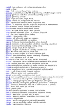 výměník - heat exchanger, coil, exchangers, exchanger, heat
výmět - spoilage
výnos - yield, revenue, return, returns, proceeds
výnosnost - profitability, rate of profit, the profitability, profitability of, productivity
výnosný - profitable, productive, remunerative, yielding, lucrative
výnosně - profitably, gainfully
výpad - swipe, sally, sortie, lunge, thrust
výpadek - failure, loss, outage, downtime, blackout
výpar - vaporescence, exhalation, vapor, evaporation, reek
výparník - an evaporator, vaporizer, evaporator, evaporator is, the evaporator
výpis - statement, excerpt, listing of, listing, extract
výplach - lavage, irrigation, rinse, enema, flushing
výplata - paycheck, salary, payout, payoff, payment
výplod - figment, outgrowth, product of, a figment, figment of
výplň - filler, panel, padding, filling, backing
výplňkový - filling, stuffer, Filler
výpomoc - aid, help, relief, temporary, assistance
výpomocný - jobbing, makeshift, odd, auxiliary
výpověď - testimony, statement, resignation, notice, dismissal
výpočet - calculation of, the calculation, calculation, computing, computation
výprask - thrashing, whipping, licking, beating, caning
výprava - voyage, design, decor, expedition
výprodej - Bargain, sale, Clearance, Výprodej, Clearance Sale
výpust - the outlet, outlet, an outlet, spout, drain
výpustka - an ellipsis, ellipsis, by an ellipsis, deletion, spout
výpůjčka - loan, the borrowing, the loan, borrowing, a borrowing
výraz - word, expression, term, look, face
výrazný - distinctive, significant, strong, marked, pronounced
výrazový - expressional, the expressive, expressive, expression, of expression
výroba - produce, generation, making, manufacture, production
výrobce - a manufacturer, manufacturer, maker, producer, the manufacturer
výrobek - a product, product, article, the product, product is
výrobna - manufactory, factory, manufacturing plant, production plant
výrok - award, dictum, verdict, utterance, sentence
výron - effluence, sprain, gush, emission, outflow
výroční - an annual, the annual, anniversary, annual
výročí - anniversary of the, anniversaries, anniversary of, anniversary, the anniversary
výrůstek - excrescence, villi, outgrowth, protuberance, appendage
výsada - a privilege, prerogative, privilege, the privilege, privilege of
výsadkář - Airborne, paratrooper of, paratrooper, parachutist, a paratrooper
výsed - went out of, he departed, went out, he went out, When he went out
výseč - slice of, slice, sector, pie, sector of
výskok - jump at, jump
výskyt - occurrence, appearance, presence, rate, incidence
výslech - hearing of, questioning, interrogation, inquisition, hearing
výsledek - result, effect, outcome, result of, score
výsledný - resultant, resulting, The resultant, The resulting, final
výslovnost - pronunciation
výslovný - specific, express, an express, explicit, an explicit
výslovně - express, specifically, explicit, explicitly, expressly
výslužba - superannuation, retirement
 
