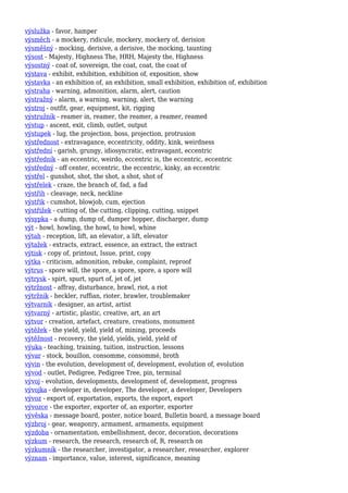 výslužka - favor, hamper
výsměch - a mockery, ridicule, mockery, mockery of, derision
výsměšný - mocking, derisive, a derisive, the mocking, taunting
výsost - Majesty, Highness The, HRH, Majesty the, Highness
výsostný - coat of, sovereign, the coat, coat, the coat of
výstava - exhibit, exhibition, exhibition of, exposition, show
výstavka - an exhibition of, an exhibition, small exhibition, exhibition of, exhibition
výstraha - warning, admonition, alarm, alert, caution
výstražný - alarm, a warning, warning, alert, the warning
výstroj - outfit, gear, equipment, kit, rigging
výstružník - reamer in, reamer, the reamer, a reamer, reamed
výstup - ascent, exit, climb, outlet, output
výstupek - lug, the projection, boss, projection, protrusion
výstřednost - extravagance, eccentricity, oddity, kink, weirdness
výstřední - garish, grungy, idiosyncratic, extravagant, eccentric
výstředník - an eccentric, weirdo, eccentric is, the eccentric, eccentric
výstředný - off center, eccentric, the eccentric, kinky, an eccentric
výstřel - gunshot, shot, the shot, a shot, shot of
výstřelek - craze, the branch of, fad, a fad
výstřih - cleavage, neck, neckline
výstřik - cumshot, blowjob, cum, ejection
výstřižek - cutting of, the cutting, clipping, cutting, snippet
výsypka - a dump, dump of, dumper hopper, discharger, dump
výt - howl, howling, the howl, to howl, whine
výtah - reception, lift, an elevator, a lift, elevator
výtažek - extracts, extract, essence, an extract, the extract
výtisk - copy of, printout, Issue, print, copy
výtka - criticism, admonition, rebuke, complaint, reproof
výtrus - spore will, the spore, a spore, spore, a spore will
výtrysk - spirt, spurt, spurt of, jet of, jet
výtržnost - affray, disturbance, brawl, riot, a riot
výtržník - heckler, ruffian, rioter, brawler, troublemaker
výtvarník - designer, an artist, artist
výtvarný - artistic, plastic, creative, art, an art
výtvor - creation, artefact, creature, creations, monument
výtěžek - the yield, yield, yield of, mining, proceeds
výtěžnost - recovery, the yield, yields, yield, yield of
výuka - teaching, training, tuition, instruction, lessons
vývar - stock, bouillon, consomme, consommé, broth
vývin - the evolution, development of, development, evolution of, evolution
vývod - outlet, Pedigree, Pedigree Tree, pin, terminal
vývoj - evolution, developments, development of, development, progress
vývojka - developer in, developer, The developer, a developer, Developers
vývoz - export of, exportation, exports, the export, export
vývozce - the exporter, exporter of, an exporter, exporter
vývěska - message board, poster, notice board, Bulletin board, a message board
výzbroj - gear, weaponry, armament, armaments, equipment
výzdoba - ornamentation, embellishment, decor, decoration, decorations
výzkum - research, the research, research of, R, research on
výzkumník - the researcher, investigator, a researcher, researcher, explorer
význam - importance, value, interest, significance, meaning
 