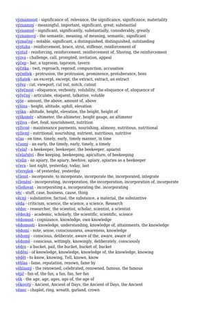 významnost - significance of, relevance, the significance, significance, materiality
významný - meaningful, important, significant, great, substantial
významně - significant, significantly, substantially, considerably, greatly
významový - the semantic, meaning, of meaning, semantic, significant
význačný - notable, significant, a distinguished, distinguished, outstanding
výztuha - reinforcement, brace, strut, stiffener, reinforcement of
výztuž - reinforcing, reinforcement, reinforcement of, Shoring, the reinforcement
výzva - challenge, call, prompted, invitation, appeal
výčep - bar, a taproom, taproom, tavern
výčitka - twit, reproach, reproof, compunction, accusation
výčnělek - protrusion, the protrusion, prominence, protuberance, boss
výňatek - an excerpt, excerpt, the extract, extract, an extract
výřez - cut, viewport, cut out, notch, cutout
výřečnost - eloquence, verbosity, volubility, the eloquence of, eloquence of
výřečný - articulate, eloquent, talkative, voluble
výše - amount, the above, amount of, above
výšina - height, altitude, uphill, elevation
výška - altitude, height, elevation, the height, height of
výškoměr - altimeter, the altimeter, height gauge, an altimeter
výživa - diet, food, nourishment, nutrition
výživné - maintenance payments, nourishing, alimony, nutritious, nutritional
výživný - nutritional, nourishing, nutrient, nutritious, nutritive
včas - on time, timely, early, timely manner, in time
včasný - an early, the timely, early, timely, a timely
včelař - a beekeeper, beekeeper, the beekeeper, apiarist
včelařství - Bee keeping, beekeeping, apiculture, of beekeeping
včelín - an apiary, the apiary, beehive, apiary, apiaries as a beekeeper
včera - last night, yesterday, today, last
včerejšek - of yesterday, yesterday
včlenit - incorporate, to incorporate, incorporate the, incorporated, integrate
včlenění - incorporating, incorporation, the incorporation, incorporation of, incorporate
včleňovat - incorporating a, incorporating the, incorporating
věc - stuff, case, business, cause, thing
věcný - substantive, factual, the substance, a material, the substantive
věda - criticism, science, the science, a science, Research
vědec - researcher, the scientist, scholar, scientist, a scientist
vědecký - academic, scholarly, the scientific, scientific, science
vědomost - cognizance, knowledge, own knowledge
vědomosti - knowledge, understanding, knowledge of, attainments, the knowledge
vědomí - note, sense, consciousness, awareness, knowledge
vědomý - conscious, deliberate, aware of the, aware, aware of
vědomě - conscious, wittingly, knowingly, deliberately, consciously
vědro - a bucket, pail, the bucket, bucket of, bucket
vědění - of knowledge, knowledge, knowledge of, the knowledge, knowing
vědět - to know, knowing, Tell, known, know
věhlas - fame, reputation, renown, fame by
věhlasný - the renowned, celebrated, renowned, famous, the famous
vějíř - fan of, the fan, a fan, fan, her fan
věk - the age, age, ages, age of, the age of
věkovitý - Ancient, Ancient of Days, the Ancient of Days, the Ancient
věnec - chaplet, ring, wreath, garland, crown
 