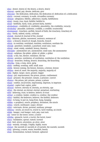 věno - dower, dowry of, the dowry, a dowry, dowry
věnovat - spend, pay, devote, dedicate, give
věnování - the dedication, dedication, the dedication of, dedication of, a dedication
věnčit - coronal, coronary, to walk, circumflex coronary
věrnost - allegiance, fidelity, adherence, loyalty, faithfulness
věrný - trusty, true, loyal, faithful, faithful to
věrně - faithfully, fairly, truly, present fairly, faithful
věrohodnost - credibility of, credibility, plausibility, the credibility, veracity
věrohodný - plausible, authentic, credible, a credible, trustworthy
věrolomnost - treachery, perfidy, breach of faith, the treachery, treachery of
věru - Verily, indeed, surely, certainly
věstník - Journal of, Journal of the, Journal
věta - theorem, phrase, movement, sentence, sentence of
větev - a branch, branch of, bough, branche, branch
větrat - to ventilate, ventilated, ventilate, ventilation, ventilate the
větrník - pinwheel, windmill, a pinwheel, wind vane, vane
větrný - wind, windy, windmill, breezy, blustery
větroměr - anemometer are, anemometer, wind vane, the anemometer
větroň - sailplane, the glider, glider of, glider, a glider
větrák - a fan, fan, blower, ventilator, the fan
větrání - aeration, ventilation, of ventilation, ventilation of, the ventilation
větvení - branches, forking, branch, branching, the branching
větvička - twig, a twig, stick, sprig
větřit - sniffing, scenting, sniff, snuff, nose
větřík - breeze coming, the breeze, breezes, a breeze, breeze
většina - most of, most, the majority, majority, majority of
větší - higher, larger, more, greater, bigger
vězení - jail, imprisonment, the prison, prison, confinement
vězeň - prisoner, the prisoner, inmate, a prisoner, convict
věznice - the prison, jail, prisons, prison, a prison
věznit - confine, incarcerate, imprisoning, imprison, to imprison
věznitel - captor had, captor, jailer
věčnost - forever, eternity of, eternity, an eternity, age
věčný - the eternal, an eternal, eternal, perpetual, everlasting
věřit - believing, trust, to believe, believe, to trust
věřitel - a creditor, lender, creditor is, creditor, the creditor
věřící - faithful, the believers, believer, the faithful, believers
věšet - to hang, to put on, hang from, hang, hanging
věštba - a prophecy, oracle, prophecy, divination, the oracle
věštec - oracle, soothsayer, augur, diviner
věštit - vaticinate, divine, portend, soothsay, presage
věštírna - oracle, an oracle to, oracle to, tarot reading, an oracle
věšák - hanger, coat hanger, rack, peg, coat rack
věž - tower of, the tower, tower, a tower
věžička - pinnacle, turret, a turret, the turret, tower
vřava - hullabaloo, uproar, tumult, turmoil
vřed - boil, ulcers, ulceration, an ulcer, ulcer
vřele - warmly, strongly, I highly, highly, warm
vřelost - the warmth of, warmth of, of warmth, the warmth, warmth
vřelý - glowing, a warm, warm, heartfelt, hearty
vření - fermentation, turmoil, ferment, upheaval
 