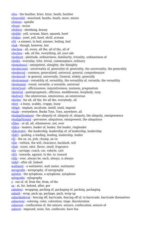 vřes - the heather, brier, briar, heath, heather
vřesoviště - moorland, heaths, heath, moor, moors
vřeteno - spindle
vřezat - incise
vřeštivý - shrieking, brassy
vřeštět - yell, scream, blare, squawk, howl
vřískat - yowl, yell, bawl, shrill, scream
vřít - a simmer, to boil, simmer, boiling, boil
však - though, however, but
všechen - all, every, all the, all of the, all of
všechno - ads, all the, everything, all, your ads
všednost - platitude, ordinariness, familiarity, triviality, ordinariness of
všední - everyday, trite, trivial, commonplace, ordinary
všemohoucí - omnipotent, almighty, the Almighty
všeobecnost - universality of, generality of, generality, the universality, the generality
všeobecný - common, generalized, universal, general, comprehensive
všeobecně - in general, universally, General, widely, generally
všestrannost - versatility of, versatility, the versatility of, versatile, the versatility
všestranný - round, versatile, a versatile, universal
všetečnost - officiousness, inquisitiveness, nosiness, pragmatism
všetečný - pantopragmatic, officious, meddlesome, busybody, nosy
všežravý - the omnivorous, omnivorous, an omnivorous
všichni - for all, all the, for all the, everybody, all
všivý - a lousy, scabby, crappy, lousy
vštípit - implant, inculcate, instill, instil, imprint
všude - everywhere, Books Toys, Toys, anywhere, all
všudypřítomnost - the ubiquity of, ubiquity of, ubiquity, the ubiquity, omnipresence
všudypřítomný - pervasive, ubiquitous, omnipresent, the ubiquitous
vůbec - at all, all, whatsoever, not, ever
vůdce - leaders, leader of, leader, the leader, ringleader
vůdcovství - the leadership, leadership of, of leadership, leadership
vůdčí - guiding, a leading, leading, leadership, leader
vůl - the ox, ox, jerk, chump, an ox
vůle - volition, the will, clearance, backlash, will
vůně - scent, odor, flavor, smell, fragrance
vůz - carriage, coach, car, vehicle, cart
vůči - towards, against, to the, to, toward
vždy - ever, always be, each, always, is always
vždyť - after all, Indeed
wattmetr - a wattmeter, watt meter, wattmeter
xerografie - xerography, of xerography
xylofon - the xylophone, a xylophone, xylophone
xylografie - xylography
z - out of, of, from the, from, of the
za - at, for, behind, after, per
zabalení - wrapping, packing of, packaging of, packing, packaging
zabalit - wrap, pack up, package, pack, wrap up
zabarikádovat - fencing off, barricade, fencing off of, to barricade, barricade themselves
zabarvení - coloring, color, coloration, tinge, discoloration
zabavení - confiscation of, the seizure, seizure, confiscation, seizure of
zabavit - impound, seize, fun, confiscate, have fun
 