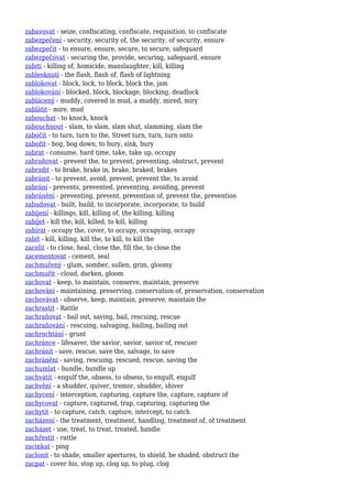 zabavovat - seize, confiscating, confiscate, requisition, to confiscate
zabezpečení - security, security of, the security, of security, ensure
zabezpečit - to ensure, ensure, secure, to secure, safeguard
zabezpečovat - securing the, provide, securing, safeguard, ensure
zabití - killing of, homicide, manslaughter, kill, killing
zablesknutí - the flash, flash of, flash of lightning
zablokovat - block, lock, to block, block the, jam
zablokování - blocked, block, blockage, blocking, deadlock
zablácený - muddy, covered in mud, a muddy, mired, miry
zablátit - mire, mud
zabouchat - to knock, knock
zabouchnout - slam, to slam, slam shut, slamming, slam the
zabočit - to turn, turn to the, Street turn, turn, turn onto
zabořit - bog, bog down, to bury, sink, bury
zabrat - consume, hard time, take, take up, occupy
zabraňovat - prevent the, to prevent, preventing, obstruct, prevent
zabrzdit - to brake, brake in, brake, braked, brakes
zabránit - to prevent, avoid, prevent, prevent the, to avoid
zabrání - prevents, prevented, preventing, avoiding, prevent
zabránění - preventing, prevent, prevention of, prevent the, prevention
zabudovat - built, build, to incorporate, incorporate, to build
zabíjení - killings, kill, killing of, the killing, killing
zabíjet - kill the, kill, killed, to kill, killing
zabírat - occupy the, cover, to occupy, occupying, occupy
zabít - kill, killing, kill the, to kill, to kill the
zacelit - to close, heal, close the, fill the, to close the
zacementovat - cement, seal
zachmuřený - glum, somber, sullen, grim, gloomy
zachmuřit - cloud, darken, gloom
zachovat - keep, to maintain, conserve, maintain, preserve
zachování - maintaining, preserving, conservation of, preservation, conservation
zachovávat - observe, keep, maintain, preserve, maintain the
zachrastit - Rattle
zachraňovat - bail out, saving, bail, rescuing, rescue
zachraňování - rescuing, salvaging, bailing, bailing out
zachrochtání - grunt
zachránce - lifesaver, the savior, savior, savior of, rescuer
zachránit - save, rescue, save the, salvage, to save
zachránění - saving, rescuing, rescued, rescue, saving the
zachumlat - bundle, bundle up
zachvátit - engulf the, obsess, to obsess, to engulf, engulf
zachvění - a shudder, quiver, tremor, shudder, shiver
zachycení - interception, capturing, capture the, capture, capture of
zachycovat - capture, captured, trap, capturing, capturing the
zachytit - to capture, catch, capture, intercept, to catch
zacházení - the treatment, treatment, handling, treatment of, of treatment
zacházet - use, treat, to treat, treated, handle
zachřestit - rattle
zacinkat - ping
zaclonit - to shade, smaller apertures, to shield, be shaded, obstruct the
zacpat - cover his, stop up, clog up, to plug, clog
 