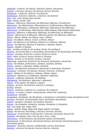 didaktický - a didactic, the didactic, didactical, didactic, educational
diecézní - a diocesan, diocesan, the diocesan, diocese, Diecézní
dielektrický - a dielectric, dielectric, the dielectric
dielektrikum - dielectrics, dielectric, a dielectric, the dielectric
dieta - diet, a diet, dieting, diets, the diet
dietní - dietary, dietetic, Diet
diference - differences, differential, the differential, difference, the difference
diferenciace - the differentiation, differentiation of, of differentiation, differentiation
diferenciál - differentials, a differential, differential, differential of, the differential
diferencovat - to differentiate, differentiation, differentiating, differentiated, differentiate
diferenční - difference, a differential, differential, the differential, by differential
difrakce - diffraction of, of diffraction, diffraction pattern, the diffraction, diffraction
difuzor - diffusor, diffuser, the diffuser, bowl, a diffuser
difuzér - the diffuser, diffuser, venturi, a diffuser, diffusor
difúze - the diffusion of, the diffusion, diffusion of, of diffusion, diffusion
digesce - the digestion, digestion of, digestion is, digestion, digests
digitális - digitalis, of digitalis
dikce - wording, wording of, the wording, diction, the wording of
diktatura - the dictatorship of, a dictatorship, dictatorship of, the dictatorship, dictatorship
diktovat - dictating, dictate the, to dictate, dictate to, dictate
diktát - diktat, dictate of, dictate, dictates of, dictation
diktátor - dictator of, the dictator, dictator, a dictator
diktátorský - magisterial, dictatorial, the dictatorial, dictatorship, a dictatorial
dilema - the dilemma, predicament, a dilemma, quandary, dilemma
diletant - amateur, a dilettante, dabbler, dilettante
dimenze - the dimension, dimension of, dimensions of, dimensions, dimension
dinosaurus - a dinosaur, the dinosaur, dinosaur, dinosaurs, of dinosaur
diplom - diploma of, the diploma, a diploma, diploma, degree
diplomacie - diplomacy is, of diplomacy, diplomatic, diplomacy
diplomat - a diplomat, diplomatic, the Diplomat
diplomatický - the diplomatic, diplomatic, a diplomatic
diptych - of the diptych, the diptych, a diptych
direktiva - directive, The Directive, directive is, Direktiva
direktor - director
dirigent - conductor, conductor of, a conductor, the conductor
dirigovat - to conduct, conduct, conducting the, conduct the, conducting
disciplinovat - discipline
disciplinární - disciplinary, the Disciplinary, a disciplinary, to disciplinary action, disciplinary action
disertace - the thesis, the dissertation, thesis, dissertation, dissertations
disident - dissident, a dissident, the dissident, dissenter
disipace - the dissipation, dissipative, dissipate, dissipation of, dissipation
disk - your image, disc, image, drive
disketa - diskette, floppy, floppy disk, floppy diskette, the floppy
diskont - the discount, discounting, a discount, discounts, discount
diskontovat - be discounted, to discount the, to discount, discounted, discount the
diskotéka - discotheque, disco club, the disco, disco, a disco
diskriminace - of discrimination, discrimination against, discrimination
diskriminovat - to discriminate, discriminate between, discriminate, discriminate against, to
discriminate against
diskrétnost - discretion, discreet, confidentiality, secrecy, discreetness
diskrétní - a discreet, the discrete, discreet, discrete, a discrete
 