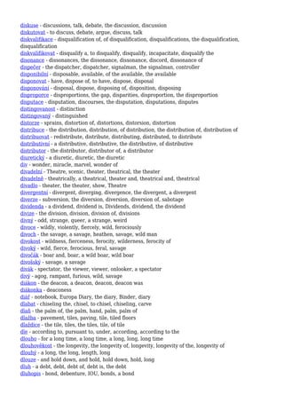 diskuse - discussions, talk, debate, the discussion, discussion
diskutovat - to discuss, debate, argue, discuss, talk
diskvalifikace - disqualification of, of disqualification, disqualifications, the disqualification,
disqualification
diskvalifikovat - disqualify a, to disqualify, disqualify, incapacitate, disqualify the
disonance - dissonances, the dissonance, dissonance, discord, dissonance of
dispečer - the dispatcher, dispatcher, signalman, the signalman, controller
disponibilní - disposable, available, of the available, the available
disponovat - have, dispose of, to have, dispose, disposal
disponování - disposal, dispose, disposing of, disposition, disposing
disproporce - disproportions, the gap, disparities, disproportion, the disproportion
disputace - disputation, discourses, the disputation, disputations, disputes
distingovanost - distinction
distingovaný - distinguished
distorze - sprains, distortion of, distortions, distorsion, distortion
distribuce - the distribution, distribution, of distribution, the distribution of, distribution of
distribuovat - redistribute, distribute, distributing, distributed, to distribute
distributivní - a distributive, distributive, the distributive, of distributive
distributor - the distributor, distributor of, a distributor
diuretický - a diuretic, diuretic, the diuretic
div - wonder, miracle, marvel, wonder of
divadelní - Theatre, scenic, theater, theatrical, the theater
divadelně - theatrically, a theatrical, theater and, theatrical and, theatrical
divadlo - theater, the theater, show, Theatre
divergentní - divergent, diverging, divergence, the divergent, a divergent
diverze - subversion, the diversion, diversion, diversion of, sabotage
dividenda - a dividend, dividend is, Dividends, dividend, the dividend
divize - the division, division, division of, divisions
divný - odd, strange, queer, a strange, weird
divoce - wildly, violently, fiercely, wild, ferociously
divoch - the savage, a savage, heathen, savage, wild man
divokost - wildness, fierceness, ferocity, wilderness, ferocity of
divoký - wild, fierce, ferocious, feral, savage
divočák - boar and, boar, a wild boar, wild boar
divošský - savage, a savage
divák - spectator, the viewer, viewer, onlooker, a spectator
divý - agog, rampant, furious, wild, savage
diákon - the deacon, a deacon, deacon, deacon was
diákonka - deaconess
diář - notebook, Europa Diary, the diary, Binder, diary
dlabat - chiseling the, chisel, to chisel, chiseling, carve
dlaň - the palm of, the palm, hand, palm, palm of
dlažba - pavement, tiles, paving, tile, tiled floors
dlaždice - the tile, tiles, the tiles, tile, of tile
dle - according to, pursuant to, under, according, according to the
dlouho - for a long time, a long time, a long, long, long time
dlouhověkost - the longevity, the longevity of, longevity, longevity of the, longevity of
dlouhý - a long, the long, length, long
dlouze - and hold down, and hold, hold down, hold, long
dluh - a debt, debt, debt of, debt is, the debt
dluhopis - bond, debenture, IOU, bonds, a bond
 
