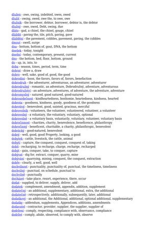 dlužen - owe, owing, indebted, owes, owed
dlužit - owing, owed, owe the, to owe, owe
dlužník - the borrower, debtor, borrower, debtor is, the debtor
dlužný - owe, owed, Debt, owing, due
dláto - gad, a chisel, the chisel, gouge, chisel
dláždit - paving the, tile, pitch, paving, pave
dláždění - the pavement, cobbles, pavement, paving, the cobbles
dmout - swell, surge
dna - bottom, bottom of, gout, DNA, the bottom
dnešek - today, tonight
dnešní - today, contemporary, present, current
dno - the bottom, bed, floor, bottom, ground
do - up, in, into, to
doba - season, times, period, term, time
dobrat - draw a, draw
dobro - well, sake, good of, good, the good
dobrodiní - boon, the favors, favors of, favors, benefaction
dobrodruh - the adventurer, adventurous, an adventurer, adventurer
dobrodružný - romantic, an adventure, Dobrodružný, adventure, adventurous
dobrodružství - an adventure, adventures, of adventure, the adventure, adventure
dobromyslný - natured, good natured, good-natured
dobrosrdečnost - kindheartedness, bonhomie, heartedness, kindness, hearted
dobrota - goodness, kindness, goody, goodness of, the goodness
dobrotivý - benevolent, good, sainted, gracious, merciful
dobrovolník - volunteers, the volunteer, volunteered, volunteer, a volunteer
dobrovolný - a voluntary, the voluntary, voluntary, optional
dobrovolně - a voluntary basis, voluntarily, voluntary, volunteer, voluntary basis
dobročinnost - charities, charity, benevolence, beneficence, philanthropy
dobročinný - beneficent, charitable, a charity, philanthropic, benevolent
dobrácký - good-natured, benevolent
dobrý - well, good, good Property, looking, a good
dobytek - cattle, livestock, the cattle, animal
dobytí - capture, the conquest, conquest, conquest of, taking
dobít - recharging, to recharge, charge, recharge, recharged
dobýt - gain, conquer, take, to conquer, capture
dobývat - dig for, extract, conquer, quarry, mine
dobývání - quarrying, mining, conquest, the conquest, extraction
dobře - clearly, a well, good, well
dochvilnost - punctuality, punctuality of, punctual, the timeliness, timeliness
dochvilný - punctual, on schedule, punctual to
dochvilně - punctually
docházet - take place, resort, experience, there, occur
dodat - supplied, to deliver, supply, deliver, add
dodatek - complement, amendment, appendix, addition, supplement
dodatečný - an additional, supplementary, additional, extra, the additional
dodatečně - retrospectively, additionally, subsequently, later, additional
dodatkový - an additional, the Additional, additional, optional additional, supplementary
dodatky - addendum, supplements, Appendices, additions, amendments
dodavatel - contractor, provider, supplier, the supplier, supplier of
dodržení - comply, respecting, compliance with, observance, compliance
dodržet - comply, abide, observed, to comply with, observe
 