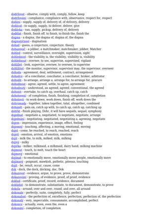 dodržovat - observe, comply with, comply, follow, keep
dodržování - compliance, compliance with, observance, respect for, respect
dodání - supply, supply of, delivery of, of delivery, delivery
dodávat - to supply, supply, to deliver, deliver, give
dodávka - van, supply, pickup, delivery of, delivery
dodělat - finish, finish off, to finish, to finish the, finish the
dogma - a dogma, the dogma of, dogma of, the dogma
dogmatičnost - dogmatism
dohad - guess, a conjecture, conjecture, theory
dohazovač - a jobber, a matchmaker, matchmaker, jobber, Matcher
dohled - control, surveillance, oversight, supervision, sight
dohlednost - the visibility is, the visibility, visibility is, visibility
dohlédnout - oversee, to see, supervise, supervised, vigilant
dohlížet - look, supervise, oversee, to oversee, to supervise
dohlížitel - the monitor, supervisor, supervisor may, the supervisor, overseer
dohoda - agreement, deal, settlement, contract, arrangement
dohodce - of a conciliator, conciliator, a conciliator, broker, arbitrator
dohodit - to arrange, arrange a, arrange for, to arrange for, procure
dohodnout - agree, agreed, settle, to agree, agreement
dohodnutý - understood, an agreed, agreed, conventional, the agreed
dohonit - overtake, to catch up, overhaul, catch up, catch
dohotovení - of completion, finish, finishing, completion of, completion
dohotovit - to work down, work down, finish off, work down the
dohromady - together, taken together, total, altogether, combined
dohánět - gain on, catch up with, to catch up, catch up, catching up
dohřát - finish playing, Dohr, it will have sequels, sequel, symphony
dojednat - negotiate a, negotiated, to negotiate, negotiate, arrange
dojednání - negotiating, negotiated, negotiating a, agreeing, negotiate
dojem - impression, experience, image, effect, feeling
dojemný - touching, affecting, a moving, emotional, moving
dojet - come, be reached, to reach, reached, reach
dojetí - emotion, arrival, of emotion, emotions
dojit - milk the, to milk, milked, milk, milking
dojivý - milky
dojička - milker, milkmaid, a milkmaid, dairy hand, milking machine
dojmout - touch, to melt, touch the heart
dojmový - emotional
dojímat - to emotionally move, emotionally move people, emotionally move
dojímavý - poignant, mawkish, pathetic, piteous, touching
dojít - be, result, occur, cause, come
dok - dock, the dock, docking, doc, Dok
dokazovat - evidence, argue, to prove, prove, demonstrate
dokazování - proving, of evidence, proof, of proof, evidence
doklad - certificate, proof, record, evidence, document
dokládat - to demonstrate, substantiate, to document, demonstrate, to prove
dokola - around, over and over, round, and over, all around
dokonale - perfectly, suite, completely, fully, perfect
dokonalost - the perfection of, excellence, perfection, perfection of, the perfection
dokonalý - very, impeccable, consummate, accomplished, perfect
dokonce - actually, even, even the, even a
dokonání - completion, of completion
 