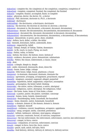 dokončení - complete the, the completion of, the completion, completion, completion of
dokončený - complete, completed, finished, the completed, the finished
dokončit - complete, finalize, accomplish, finish, to complete
doktor - physician, doctor, the doctor, Dr., a doctor
doktorát - PhD, doctorate, doctorate in, Ph.D., a doctorate
doktrinář - doctrinaire
doktrinářský - the doctrinaire, a doctrinaire, doctrinaire
doktrína - the doctrine, the doctrine of, doctrine of, doctrine, a doctrine
dokument - document is, the document, a document, document, documentary
dokumentace - dossier, the documentation, documentation, documentation of, documents
dokumentovat - document the, document, documented, to document, documenting
dokumentární - documentaries, the documentary, documentary, a documentary, of documentary
dokázat - demonstrate, to prove, prove, show, establish
dolar - dollars, buck, dollar, a dollar, the dollar
dole - beneath, downstairs, below, underneath, down
dolehnout - impacted by, befall
dolejší - Dolejsi, Dolejší, of Tahtim, Tahtim, downstairs
doletět - to fly, reach, to reach, Flying, we reach
dolina - Dolina, valley, in Dolina
dolní - bottom, the lower, the bottom, lower, bottom of
doložit - evidence, document, prove, demonstrate, substantiate
doložka - Notice, the clause, endorsement, a clause, clause
dolík - dent
dolíček - a dimple, dimple in, dimple
dolů - under, downward, downwards, down, down the
domek - house, home, lodge, cottage
domeček - little house, lodge, house, playhouse, a house
dominovat - to dominate, dominated, dominate, dominate the
domluva - agreement, arranging, arrangement, preachment, reproof
domnělý - imaginary, assumed, supposed, alleged, purported
domněnka - hypothesis, belief, supposition, conjecture, assumption
domnění - presumption, the belief, belief, thinking
domorodec - the native, native, tribesman, a native, aboriginal
domorodý - indigenous, native, aboriginal, the indigenous, tribal
domov - the home, home, home of, from home, a home
domovník - a janitor, janitor, the janitor, caretaker, concierge
domácký - homey, homy, homely, domesticated
domácnost - Housekeeping, home, household, the household
domácí - home, domestic, native, homemade, household
doména - a domain, domain of, the domain, domain is, domain
domýšlivec - bighead, showoff
domýšlivost - cockiness, conceit, haughtiness, arrogance, uppishness
domýšlivý - smug, arrogant, snotty, conceited, pretentious
donašeč - telltale, talebearer, informer, stool pigeon, whisperer
donucení - coercion, constraint, forced, of coercion, compulsion
donucovací - the law enforcement, the enforcement, enforcement, coercive, law enforcement
donucovat - compel, to force, coerce
donucování - compulsion, of coercion, enforcement, coercion
donutit - compel, to force, force the, force, coerce
donášet - peach, nark, snitch, tell tales, fetch
donáška - food delivery, delivery, delivery of, delivery to, delivery service
 