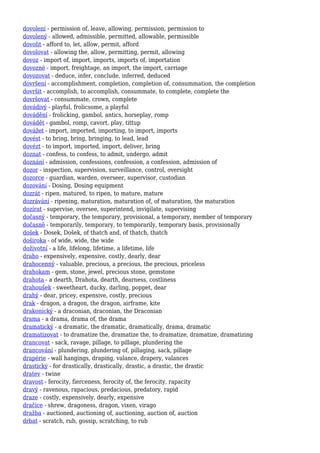 dovolení - permission of, leave, allowing, permission, permission to
dovolený - allowed, admissible, permitted, allowable, permissible
dovolit - afford to, let, allow, permit, afford
dovolovat - allowing the, allow, permitting, permit, allowing
dovoz - import of, import, imports, imports of, importation
dovozné - import, freightage, an import, the import, carriage
dovozovat - deduce, infer, conclude, inferred, deduced
dovršení - accomplishment, completion, completion of, consummation, the completion
dovršit - accomplish, to accomplish, consummate, to complete, complete the
dovršovat - consummate, crown, complete
dovádivý - playful, frolicsome, a playful
dovádění - frolicking, gambol, antics, horseplay, romp
dovádět - gambol, romp, cavort, play, tittup
dovážet - import, imported, importing, to import, imports
dovést - to bring, bring, bringing, to lead, lead
dovézt - to import, imported, import, deliver, bring
doznat - confess, to confess, to admit, undergo, admit
doznání - admission, confessions, confession, a confession, admission of
dozor - inspection, supervision, surveillance, control, oversight
dozorce - guardian, warden, overseer, supervisor, custodian
dozování - Dosing, Dosing equipment
dozrát - ripen, matured, to ripen, to mature, mature
dozrávání - ripening, maturation, maturation of, of maturation, the maturation
dozírat - supervise, oversee, superintend, invigilate, supervising
dočasný - temporary, the temporary, provisional, a temporary, member of temporary
dočasně - temporarily, temporary, to temporarily, temporary basis, provisionally
došek - Dosek, Došek, of thatch and, of thatch, thatch
doširoka - of wide, wide, the wide
doživotní - a life, lifelong, lifetime, a lifetime, life
draho - expensively, expensive, costly, dearly, dear
drahocenný - valuable, precious, a precious, the precious, priceless
drahokam - gem, stone, jewel, precious stone, gemstone
drahota - a dearth, Drahota, dearth, dearness, costliness
drahoušek - sweetheart, ducky, darling, poppet, dear
drahý - dear, pricey, expensive, costly, precious
drak - dragon, a dragon, the dragon, airframe, kite
drakonický - a draconian, draconian, the Draconian
drama - a drama, drama of, the drama
dramatický - a dramatic, the dramatic, dramatically, drama, dramatic
dramatizovat - to dramatize the, dramatize the, to dramatize, dramatize, dramatizing
drancovat - sack, ravage, pillage, to pillage, plundering the
drancování - plundering, plundering of, pillaging, sack, pillage
drapérie - wall hangings, draping, valance, drapery, valances
drastický - for drastically, drastically, drastic, a drastic, the drastic
dratev - twine
dravost - ferocity, fierceness, ferocity of, the ferocity, rapacity
dravý - ravenous, rapacious, predacious, predatory, rapid
draze - costly, expensively, dearly, expensive
dračice - shrew, dragoness, dragon, vixen, virago
dražba - auctioned, auctioning of, auctioning, auction of, auction
drbat - scratch, rub, gossip, scratching, to rub
 